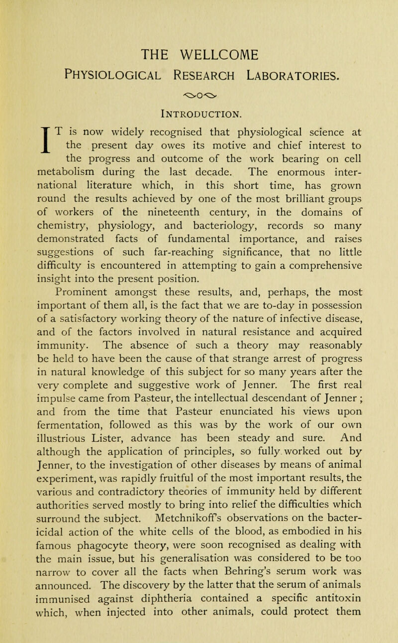 Physiological Research Laboratories. Introduction. IT is now widely recognised that physiological science at the present day owes its motive and chief interest to the progress and outcome of the work bearing on cell metabolism during the last decade. The enormous inter- national literature which, in this short time, has grown round the results achieved by one of the most brilliant groups of workers of the nineteenth century, in the domains of chemistry, physiology, and bacteriology, records so many demonstrated facts of fundamental importance, and raises suggestions of such far-reaching significance, that no little difficulty is encountered in attempting to gain a comprehensive insight into the present position. Prominent amongst these results, and, perhaps, the most important of them all, is the fact that we are to-day in possession of a satisfactory working theory of the nature of infective disease, and of the factors involved in natural resistance and acquired immunity. The absence of such a theory may reasonably be held to have been the cause of that strange arrest of progress in natural knowledge of this subject for so many years after the very complete and suggestive work of Jenner. The first real impulse came from Pasteur, the intellectual descendant of Jenner ; and from the time that Pasteur enunciated his views upon fermentation, followed as this was by the work of our own illustrious Lister, advance has been steady and sure. And although the application of principles, so fully worked out by Jenner, to the investigation of other diseases by means of animal experiment, was rapidly fruitful of the most important results, the various and contradictory theories of immunity held by different authorities served mostly to bring into relief the difficulties which surround the subject. Metchnikoffs observations on the bacter- icidal action of the white cells of the blood, as embodied in his famous phagocyte theory, were soon recognised as dealing with the main issue, but his generalisation was considered to be too narrow to cover all the facts when Behring's serum work was announced. The discovery by the latter that the serum of animals immunised against diphtheria contained a specific antitoxin which, when injected into other animals, could protect them