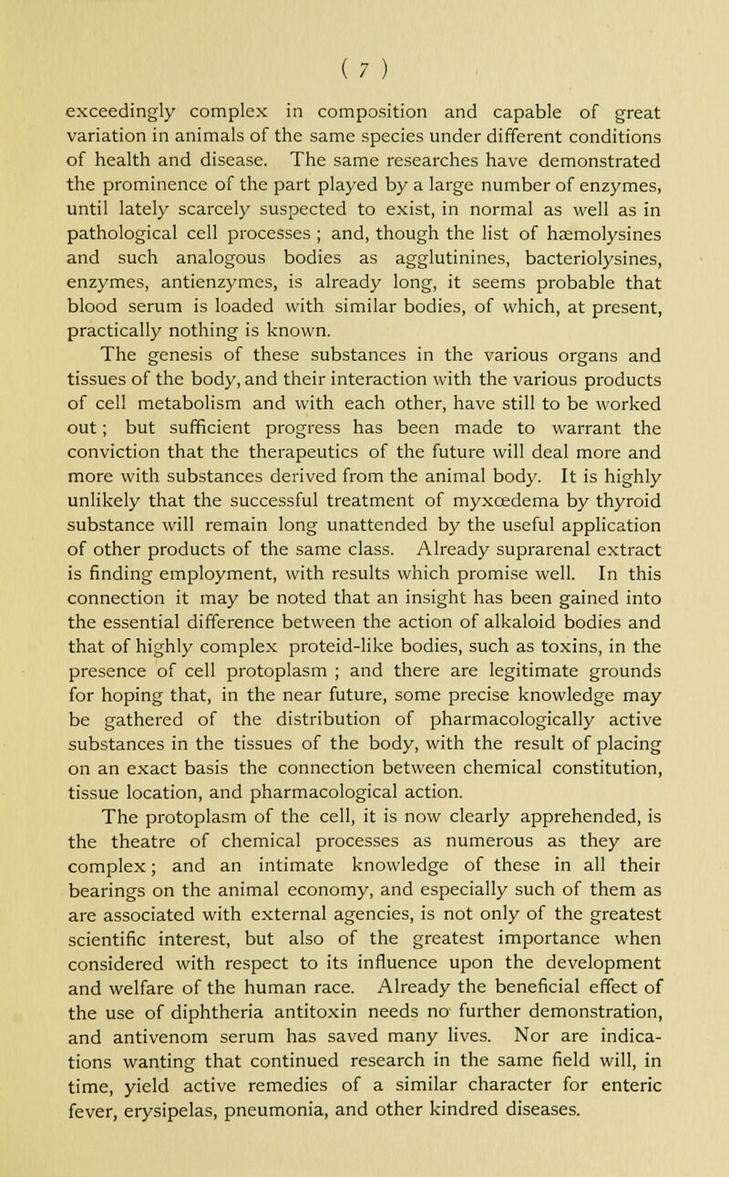 exceedingly complex in composition and capable of great variation in animals of the same species under different conditions of health and disease. The same researches have demonstrated the prominence of the part played by a large number of enzymes, until lately scarcely suspected to exist, in normal as well as in pathological cell processes ; and, though the list of haemolysines and such analogous bodies as agglutinines, bacteriolysines, enzymes, antienzymes, is already long, it seems probable that blood serum is loaded with similar bodies, of which, at present, practically nothing is known. The genesis of these substances in the various organs and tissues of the body, and their interaction with the various products of cell metabolism and with each other, have still to be worked out; but sufficient progress has been made to warrant the conviction that the therapeutics of the future will deal more and more with substances derived from the animal body. It is highly unlikely that the successful treatment of myxcedema by thyroid substance will remain long unattended by the useful application of other products of the same class. Already suprarenal extract is finding employment, with results which promise well. In this connection it may be noted that an insight has been gained into the essential difference between the action of alkaloid bodies and that of highly complex proteid-like bodies, such as toxins, in the presence of cell protoplasm ; and there are legitimate grounds for hoping that, in the near future, some precise knowledge may be gathered of the distribution of pharmacologically active substances in the tissues of the body, with the result of placing on an exact basis the connection between chemical constitution, tissue location, and pharmacological action. The protoplasm of the cell, it is now clearly apprehended, is the theatre of chemical processes as numerous as they are complex; and an intimate knowledge of these in all their bearings on the animal economy, and especially such of them as are associated with external agencies, is not only of the greatest scientific interest, but also of the greatest importance when considered with respect to its influence upon the development and welfare of the human race. Already the beneficial effect of the use of diphtheria antitoxin needs no further demonstration, and antivenom serum has saved many lives. Nor are indica- tions wanting that continued research in the same field will, in time, yield active remedies of a similar character for enteric fever, erysipelas, pneumonia, and other kindred diseases.