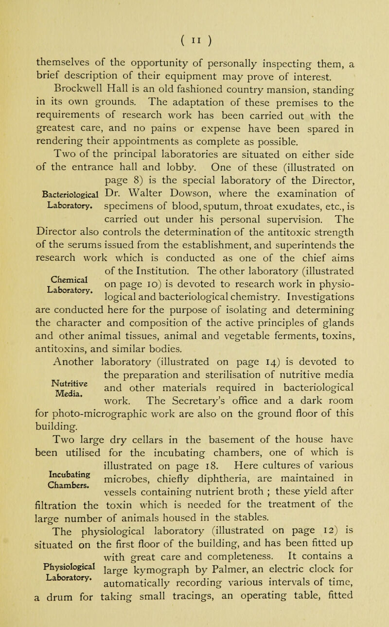 themselves of the opportunity of personally inspecting them, a brief description of their equipment may prove of interest. Brockwell Hall is an old fashioned country mansion, standing in its own grounds. The adaptation of these premises to the requirements of research work has been carried out with the greatest care, and no pains or expense have been spared in rendering their appointments as complete as possible. Two of the principal laboratories are situated on either side of the entrance hall and lobby. One of these (illustrated on page 8) is the special laboratory of the Director, Bacteriological Dr. Walter Dowson, where the examination of Laboratory, specimens of blood, sputum, throat exudates, etc., is carried out under his personal supervision. The Director also controls the determination of the antitoxic strength of the serums issued from the establishment, and superintends the research work which is conducted as one of the chief aims of the Institution. The other laboratory (illustrated T .em! on page 10) is devoted to research work in physio- logical and bacteriological chemistry. Investigations are conducted here for the purpose of isolating and determining the character and composition of the active principles of glands and other animal tissues, animal and vegetable ferments, toxins, antitoxins, and similar bodies. Another laboratory (illustrated on page 14) is devoted to the preparation and sterilisation of nutritive media Nutritive ancj otrier materials required in bacteriological work. The Secretary's office and a dark room for photo-micrographic work are also on the ground floor of this building. Two large dry cellars in the basement of the house have been utilised for the incubating chambers, one of which is illustrated on page 18. Here cultures of various 5?cufa^tmg microbes, chiefly diphtheria, are maintained in vessels containing nutrient broth ; these yield after filtration the toxin which is needed for the treatment of the larg-e number of animals housed in the stables. The physiological laboratory (illustrated on page 12) is situated on the first floor of the building, and has been fitted up with great care and completeness. It contains a Physiological jarge kymograph by Palmer, an electric clock for a raory. autornatJcally recording various intervals of time, a drum for taking small tracings, an operating table, fitted