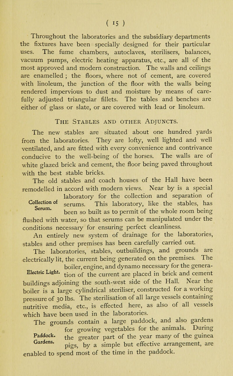Throughout the laboratories and the subsidiary departments the fixtures have been specially designed for their particular uses. The fume chambers, autoclaves, sterilisers, balances, vacuum pumps, electric heating apparatus, etc., are all of the most approved and modern construction. The walls and ceilings are enamelled ; the floors, where not of cement, are covered with linoleum, the junction of the floor with the walls being rendered impervious to dust and moisture by means of care- fully adjusted triangular fillets. The tables and benches are either of glass or slate, or are covered with lead or linoleum. The Stables and other Adjuncts. The new stables are situated about one hundred yards from the laboratories. They are lofty, well lighted and well ventilated, and are fitted with every convenience and contrivance conducive to the well-being of the horses. The walls are of white glazed brick and cement, the floor being paved throughout with the best stable bricks. The old stables and coach houses of the Hall have been remodelled in accord with modern views. Near by is a special laboratory for the collection and separation of Collection of serums. This laboratory, like the stables, has been so built as to permit of the whole room being flushed with water, so that serums can be manipulated under the conditions necessary for ensuring perfect cleanliness. An entirely new system of drainage for the laboratories, stables and other premises has been carefully carried out. The laboratories, stables, outbuildings, and grounds are electrically lit, the current being generated on the premises. The boiler, engine, and dynamo necessary for the genera- Electric Light. tjon of thg current are placed in brick and cement buildings adjoining the south-west side of the Hall. Near the boiler is a large cylindrical steriliser, constructed for a working pressure of 30 lbs. The sterilisation of all large vessels containing nutritive media, etc., is effected here, as also of all vessels which have been used in the laboratories. The grounds contain a large paddock, and also gardens for growing vegetables for the animals. During Paddock. ^ oreater part of the year many of the guinea Gardens. ^.^ ^ a simpie but effective arrangement, are enabled to spend most of the time in the paddock.