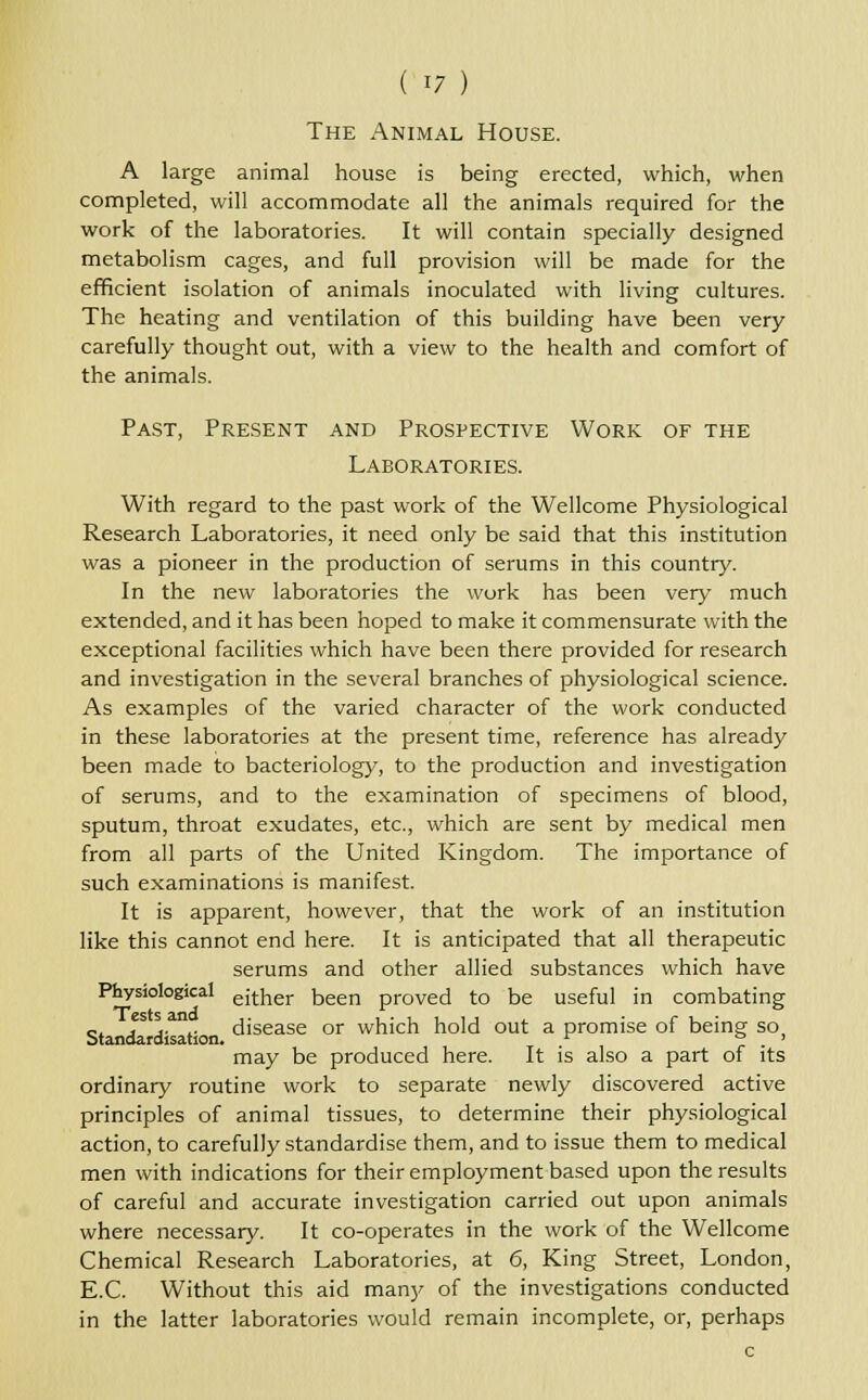 The Animal House. A large animal house is being erected, which, when completed, will accommodate all the animals required for the work of the laboratories. It will contain specially designed metabolism cages, and full provision will be made for the efficient isolation of animals inoculated with living cultures. The heating and ventilation of this building have been very carefully thought out, with a view to the health and comfort of the animals. Past, Present and Prospective Work of the Laboratories. With regard to the past work of the Wellcome Physiological Research Laboratories, it need only be said that this institution was a pioneer in the production of serums in this country. In the new laboratories the work has been very much extended, and it has been hoped to make it commensurate with the exceptional facilities which have been there provided for research and investigation in the several branches of physiological science. As examples of the varied character of the work conducted in these laboratories at the present time, reference has already been made to bacteriology, to the production and investigation of serums, and to the examination of specimens of blood, sputum, throat exudates, etc., which are sent by medical men from all parts of the United Kingdom. The importance of such examinations is manifest. It is apparent, however, that the work of an institution like this cannot end here. It is anticipated that all therapeutic serums and other allied substances which have Physiological ejther been proved to be useful in combating 0 ' ' .. .. disease or which hold out a promise of being so. Standardisation. c 7 . may be produced here. It is also a part of its ordinary routine work to separate newly discovered active principles of animal tissues, to determine their physiological action, to carefully standardise them, and to issue them to medical men with indications for their employment based upon the results of careful and accurate investigation carried out upon animals where necessary. It co-operates in the work of the Wellcome Chemical Research Laboratories, at 6, King Street, London, E.C. Without this aid many of the investigations conducted in the latter laboratories would remain incomplete, or, perhaps