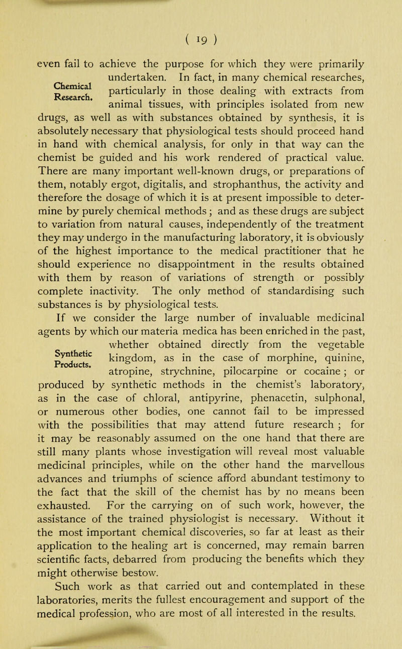even fail to achieve the purpose for which they were primarily undertaken. In fact, in many chemical researches, emica particularly in those dealing with extracts from animal tissues, with principles isolated from new drugs, as well as with substances obtained by synthesis, it is absolutely necessary that physiological tests should proceed hand in hand with chemical analysis, for only in that way can the chemist be guided and his work rendered of practical value. There are many important well-known drugs, or preparations of them, notably ergot, digitalis, and strophanthus, the activity and therefore the dosage of which it is at present impossible to deter- mine by purely chemical methods ; and as these drugs are subject to variation from natural causes, independently of the treatment they may undergo in the manufacturing laboratory, it is obviously of the highest importance to the medical practitioner that he should experience no disappointment in the results obtained with them by reason of variations of strength or possibly complete inactivity. The only method of standardising such substances is by physiological tests. If we consider the large number of invaluable medicinal agents by which our materia medica has been enriched in the past, whether obtained directly from the vegetable synthetic kingdom, as in the case of morphine, quinine, Products. 5 . ' . . .. . ^ . atropine, strychnine, pilocarpine or cocaine; or produced by synthetic methods in the chemist's laboratory, as in the case of chloral, antipyrine, phenacetin, sulphonal, or numerous other bodies, one cannot fail to be impressed with the possibilities that may attend future research ; for it may be reasonably assumed on the one hand that there are still many plants whose investigation will reveal most valuable medicinal principles, while on the other hand the marvellous advances and triumphs of science afford abundant testimony to the fact that the skill of the chemist has by no means been exhausted. For the carrying on of such work, however, the assistance of the trained physiologist is necessary. Without it the most important chemical discoveries, so far at least as their application to the healing art is concerned, may remain barren scientific facts, debarred from producing the benefits which they might otherwise bestow. Such work as that carried out and contemplated in these laboratories, merits the fullest encouragement and support of the medical profession, who are most of all interested in the results.