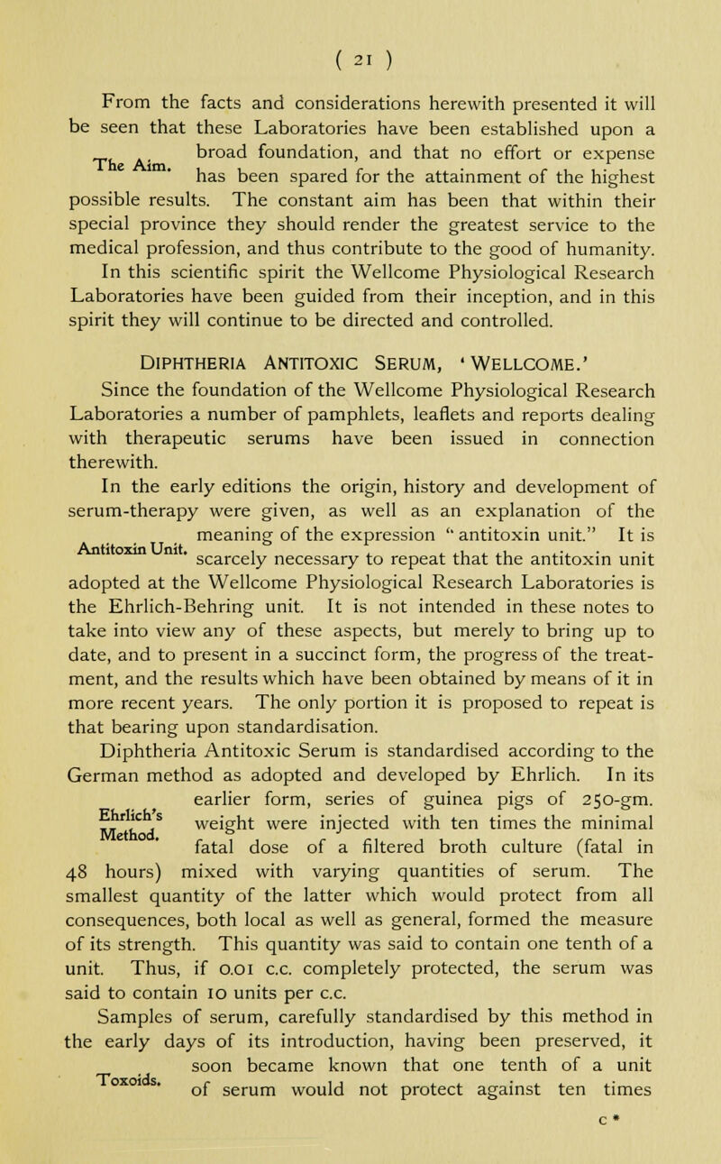 From the facts and considerations herewith presented it will be seen that these Laboratories have been established upon a broad foundation, and that no effort or expense has been spared for the attainment of the highest possible results. The constant aim has been that within their special province they should render the greatest service to the medical profession, and thus contribute to the good of humanity. In this scientific spirit the Wellcome Physiological Research Laboratories have been guided from their inception, and in this spirit they will continue to be directed and controlled. Diphtheria Antitoxic Serum, 'Wellcome.' Since the foundation of the Wellcome Physiological Research Laboratories a number of pamphlets, leaflets and reports dealing with therapeutic serums have been issued in connection therewith. In the early editions the origin, history and development of serum-therapy were given, as well as an explanation of the meaning of the expression '' antitoxin unit. It is scarcely necessary to repeat that the antitoxin unit adopted at the Wellcome Physiological Research Laboratories is the Ehrlich-Behring unit. It is not intended in these notes to take into view any of these aspects, but merely to bring up to date, and to present in a succinct form, the progress of the treat- ment, and the results which have been obtained by means of it in more recent years. The only portion it is proposed to repeat is that bearing upon standardisation. Diphtheria Antitoxic Serum is standardised according to the German method as adopted and developed by Ehrlich. In its earlier form, series of guinea pigs of 250-gm. rr7c s weight were injected with ten times the minimal fatal dose of a filtered broth culture (fatal in 48 hours) mixed with varying quantities of serum. The smallest quantity of the latter which would protect from all consequences, both local as well as general, formed the measure of its strength. This quantity was said to contain one tenth of a unit. Thus, if 0.01 c.c. completely protected, the serum was said to contain 10 units per c.c. Samples of serum, carefully standardised by this method in the early days of its introduction, having been preserved, it soon became known that one tenth of a unit 0x01 s. Qj. serum woui,-i not; protect against ten times