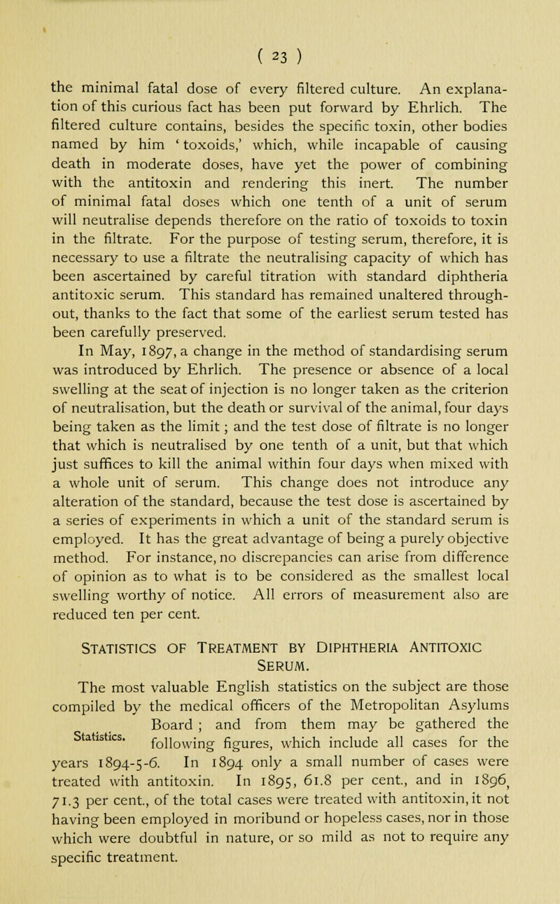 the minimal fatal dose of every filtered culture. An explana- tion of this curious fact has been put forward by Ehrlich. The filtered culture contains, besides the specific toxin, other bodies named by him ' toxoids,' which, while incapable of causing death in moderate doses, have yet the power of combining with the antitoxin and rendering this inert. The number of minimal fatal doses which one tenth of a unit of serum will neutralise depends therefore on the ratio of toxoids to toxin in the filtrate. For the purpose of testing serum, therefore, it is necessary to use a filtrate the neutralising capacity of which has been ascertained by careful titration with standard diphtheria antitoxic serum. This standard has remained unaltered through- out, thanks to the fact that some of the earliest serum tested has been carefully preserved. In May, 1897, a change in the method of standardising serum was introduced by Ehrlich. The presence or absence of a local swelling at the seat of injection is no longer taken as the criterion of neutralisation, but the death or survival of the animal, four days being taken as the limit; and the test dose of filtrate is no longer that which is neutralised by one tenth of a unit, but that which just suffices to kill the animal within four days when mixed with a whole unit of serum. This change does not introduce any alteration of the standard, because the test dose is ascertained by a series of experiments in which a unit of the standard serum is employed. It has the great advantage of being a purely objective method. For instance.no discrepancies can arise from difference of opinion as to what is to be considered as the smallest local swelling worthy of notice. All errors of measurement also are reduced ten per cent. Statistics of Treatment by Diphtheria Antitoxic Serum. The most valuable English statistics on the subject are those compiled by the medical officers of the Metropolitan Asylums Board ; and from them may be gathered the istics. following figures, which include all cases for the years 1894-5-6. In 1894 only a small number of cases were treated with antitoxin. In 1895, 61.8 per cent, and in 1896, 71.3 per cent., of the total cases were treated with antitoxin, it not having been employed in moribund or hopeless cases, nor in those which were doubtful in nature, or so mild as not to require any specific treatment.