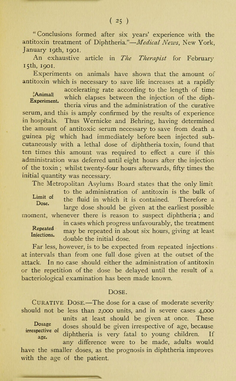  Conclusions formed after six years' experience with the antitoxin treatment of Diphtheria.—Medical News, New York, January 19th, 1901. An exhaustive article in The Therapist for February 15th, 1901. Experiments on animals have shown that the amount of antitoxin which is necessary to save life increases at a rapidly accelerating rate according to the length of time ?Ani all o o & t, . which elapses between the injection of the diph- theria virus and the administration of the curative serum, and this is amply confirmed by the results of experience in hospitals. Thus Wernicke and Behring, having determined the amount of antitoxic serum necessary to save from death a guinea pig which had immediately before been injected sub- cutaneously with a lethal dose of diphtheria toxin, found that ten times this amount was required to effect a cure if this administration was deferred until eight hours after the injection of the toxin ; whilst twenty-four hours afterwards, fifty times the initial quantity was necessary. The Metropolitan Asylums Board states that the only limit to the administration of antitoxin is the bulk of j? ° the fluid in which it is contained. Therefore a large dose should be given at the earliest possible moment, whenever there is reason to suspect diphtheria ; and in cases which progress unfavourably, the treatment epea may be repeated in about six hours, giving at least Injections. ,.,,...,. double the initial dose. Far less, however, is to be expected from repeated injections at intervals than from one full dose given at the outset of the attack. In no case should either the administration of antitoxin or the repetition of the dose be delayed until the result of a bacteriological examination has been made known. Dose. Curative DOSE.—The dose for a case of moderate severity should not be less than 2,000 units, and in severe cases 4,000 units at least should be given at once. These Dosage doses should be given irrespective of age, because irrespective of a<*e diphtheria is very fatal to young children. If any difference were to be made, adults would have the smaller doses, as the prognosis in diphtheria improves with the age of the patient.