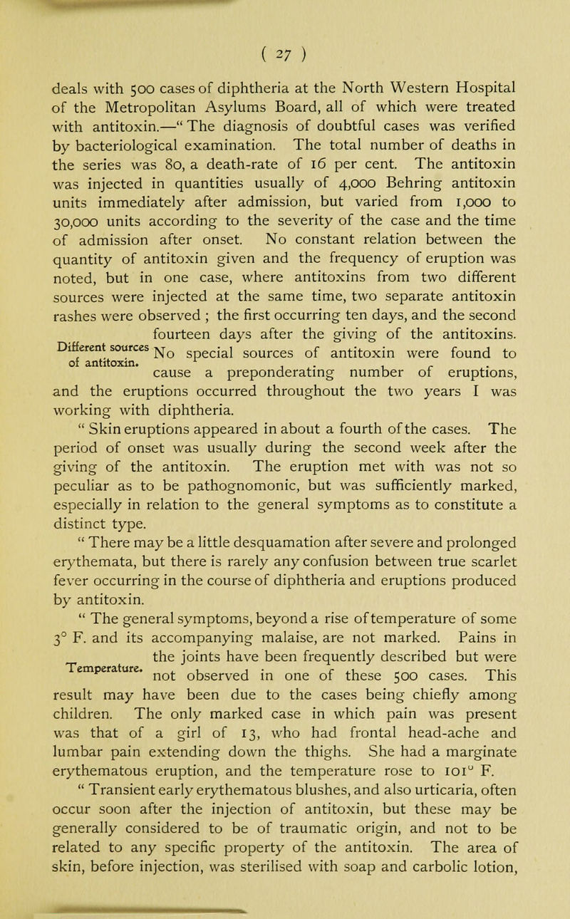 deals with 500 cases of diphtheria at the North Western Hospital of the Metropolitan Asylums Board, all of which were treated with antitoxin.— The diagnosis of doubtful cases was verified by bacteriological examination. The total number of deaths in the series was 80, a death-rate of 16 per cent. The antitoxin was injected in quantities usually of 4,000 Behring antitoxin units immediately after admission, but varied from 1,000 to 30,000 units according to the severity of the case and the time of admission after onset. No constant relation between the quantity of antitoxin given and the frequency of eruption was noted, but in one case, where antitoxins from two different sources were injected at the same time, two separate antitoxin rashes were observed ; the first occurring ten days, and the second fourteen days after the giving of the antitoxins. Different sources Nq iaj sources 0f antitoxin were found to of antitoxin. , . , cause a preponderating number of eruptions, and the eruptions occurred throughout the two years I was working with diphtheria.  Skin eruptions appeared in about a fourth of the cases. The period of onset was usually during the second week after the giving of the antitoxin. The eruption met with was not so peculiar as to be pathognomonic, but was sufficiently marked, especially in relation to the general symptoms as to constitute a distinct type.  There may be a little desquamation after severe and prolonged erythemata, but there is rarely any confusion between true scarlet fever occurring in the course of diphtheria and eruptions produced by antitoxin.  The general symptoms, beyond a rise of temperature of some 30 F. and its accompanying malaise, are not marked. Pains in the joints have been frequently described but were not observed in one of these 500 cases. This result may have been due to the cases being chiefly among children. The only marked case in which pain was present was that of a girl of 13, who had frontal head-ache and lumbar pain extending down the thighs. She had a marginate erythematous eruption, and the temperature rose to 1010 F.  Transient early erythematous blushes, and also urticaria, often occur soon after the injection of antitoxin, but these may be generally considered to be of traumatic origin, and not to be related to any specific property of the antitoxin. The area of skin, before injection, was sterilised with soap and carbolic lotion,