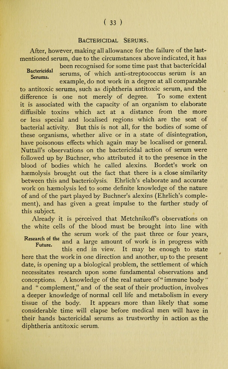 Bactericidal Serums. After, however, making all allowance for the failure of the last- mentioned serum, due to the circumstances above indicated, it has been recognised for some time past that bactericidal Bactenct serums, of which anti-streptococcus serum is an Serums. ' , . , << .1 example, do not work in a degree at all comparable to antitoxic serums, such as diphtheria antitoxic serum, and the difference is one not merely of degree. To some extent it is associated with the capacity of an organism to elaborate diffusible toxins which act at a distance from the more or less special and localised regions which are the seat of bacterial activity. But this is not all, for the bodies of some of these organisms, whether alive or in a state of disintegration, have poisonous effects which again may be localised or general. Nuttall's observations on the bactericidal action of serum were followed up by Buchner, who attributed it to the presence in the blood of bodies which he called alexins. Bordet's work on haemolysis brought out the fact that there is a close similarity between this and bacteriolysis. Ehrlich's elaborate and accurate work on haemolysis led to some definite knowledge of the nature of and of the part played by Buchner's alexins (Ehrlich's comple- ment), and has given a great impulse to the further study of this subject. Already it is perceived that Metchnikoff's observations on the white cells of the blood must be brought into line with the serum work of the past three or four years, eset£c ° £ and a large amount of work is in progress with this end in view. It may be enough to state here that the work in one direction and another, up to the present date, is opening up a biological problem, the settlement of which necessitates research upon some fundamental observations and conceptions. A knowledge of the real nature of immune body  and  complement, and of the seat of their production, involves a deeper knowledge of normal cell life and metabolism in every tissue of the body. It appears more than likely that some considerable time will elapse before medical men will have in their hands bactericidal serums as trustworthy in action as the diphtheria antitoxic serum.