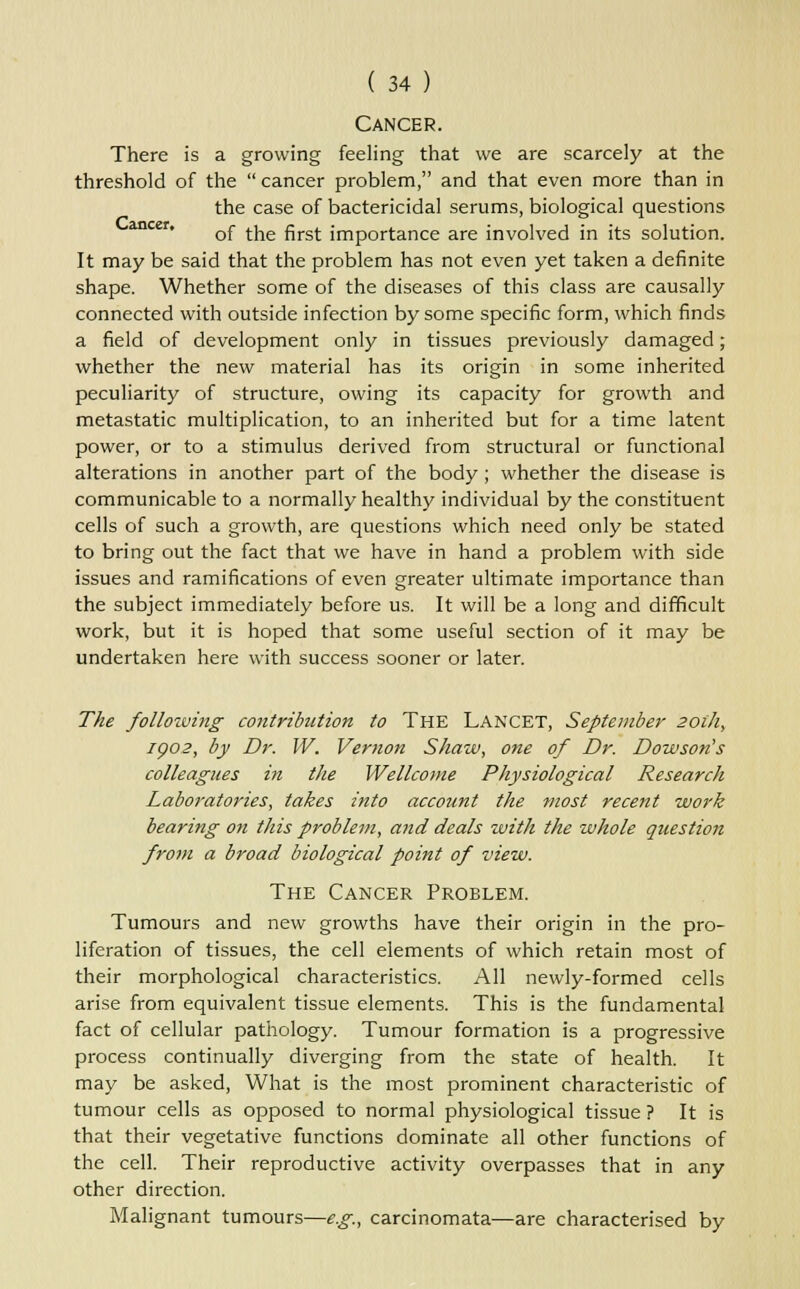 Cancer. There is a growing feeling that we are scarcely at the threshold of the  cancer problem, and that even more than in the case of bactericidal serums, biological questions ancer* of the first importance are involved in its solution. It may be said that the problem has not even yet taken a definite shape. Whether some of the diseases of this class are causally connected with outside infection by some specific form, which finds a field of development only in tissues previously damaged; whether the new material has its origin in some inherited peculiarity of structure, owing its capacity for growth and metastatic multiplication, to an inherited but for a time latent power, or to a stimulus derived from structural or functional alterations in another part of the body ; whether the disease is communicable to a normally healthy individual by the constituent cells of such a growth, are questions which need only be stated to bring out the fact that we have in hand a problem with side issues and ramifications of even greater ultimate importance than the subject immediately before us. It will be a long and difficult work, but it is hoped that some useful section of it may be undertaken here with success sooner or later. The following contribution to The LANCET, September 201/1, 1002, by Dr. IV. Vernon Shaw, one of Dr. Dowson's colleagues in the Wellcome Physiological Research Laboratories, takes into account the most recent work bearing on this problem, and deals with the whole question from a broad biological point of view. The Cancer Problem. Tumours and new growths have their origin in the pro- liferation of tissues, the cell elements of which retain most of their morphological characteristics. All newly-formed cells arise from equivalent tissue elements. This is the fundamental fact of cellular pathology. Tumour formation is a progressive process continually diverging from the state of health. It may be asked, What is the most prominent characteristic of tumour cells as opposed to normal physiological tissue ? It is that their vegetative functions dominate all other functions of the cell. Their reproductive activity overpasses that in any other direction. Malignant tumours—e.g., carcinomata—are characterised by