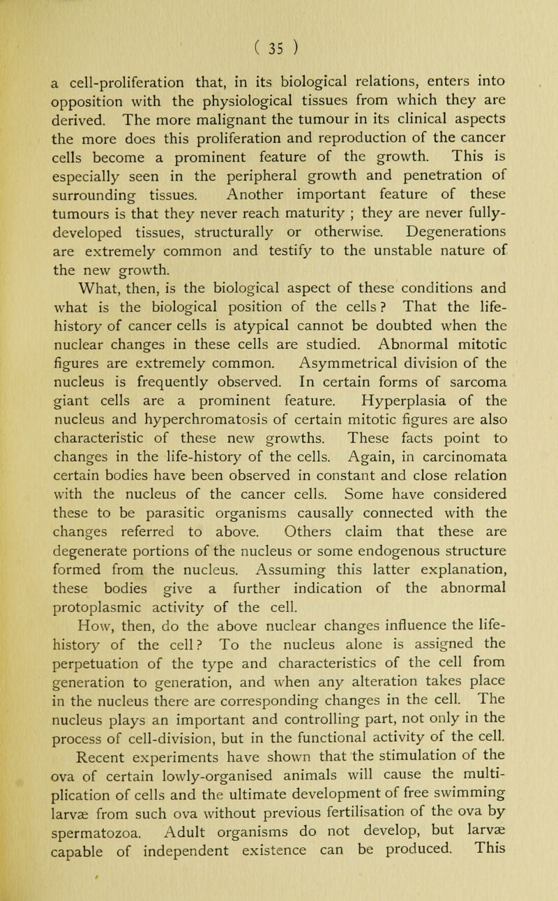 a cell-proliferation that, in its biological relations, enters into opposition with the physiological tissues from which they are derived. The more malignant the tumour in its clinical aspects the more does this proliferation and reproduction of the cancer cells become a prominent feature of the growth. This is especially seen in the peripheral growth and penetration of surrounding tissues. Another important feature of these tumours is that they never reach maturity ; they are never fully- developed tissues, structurally or otherwise. Degenerations are extremely common and testify to the unstable nature of the new growth. What, then, is the biological aspect of these conditions and what is the biological position of the cells ? That the life- history of cancer cells is atypical cannot be doubted when the nuclear changes in these cells are studied. Abnormal mitotic figures are extremely common. Asymmetrical division of the nucleus is frequently observed. In certain forms of sarcoma giant cells are a prominent feature. Hyperplasia of the nucleus and hyperchromatosis of certain mitotic figures are also characteristic of these new growths. These facts point to changes in the life-history of the cells. Again, in carcinomata certain bodies have been observed in constant and close relation with the nucleus of the cancer cells. Some have considered these to be parasitic organisms causally connected with the changes referred to above. Others claim that these are degenerate portions of the nucleus or some endogenous structure formed from the nucleus. Assuming this latter explanation, these bodies give a further indication of the abnormal protoplasmic activity of the cell. How, then, do the above nuclear changes influence the life- history of the cell ? To the nucleus alone is assigned the perpetuation of the type and characteristics of the cell from generation to generation, and when any alteration takes place in the nucleus there are corresponding changes in the cell. The nucleus plays an important and controlling part, not only in the process of cell-division, but in the functional activity of the cell. Recent experiments have shown that the stimulation of the ova of certain lowly-organised animals will cause the multi- plication of cells and the ultimate development of free swimming larvae from such ova without previous fertilisation of the ova by spermatozoa. Adult organisms do not develop, but larvae capable of independent existence can be produced. This