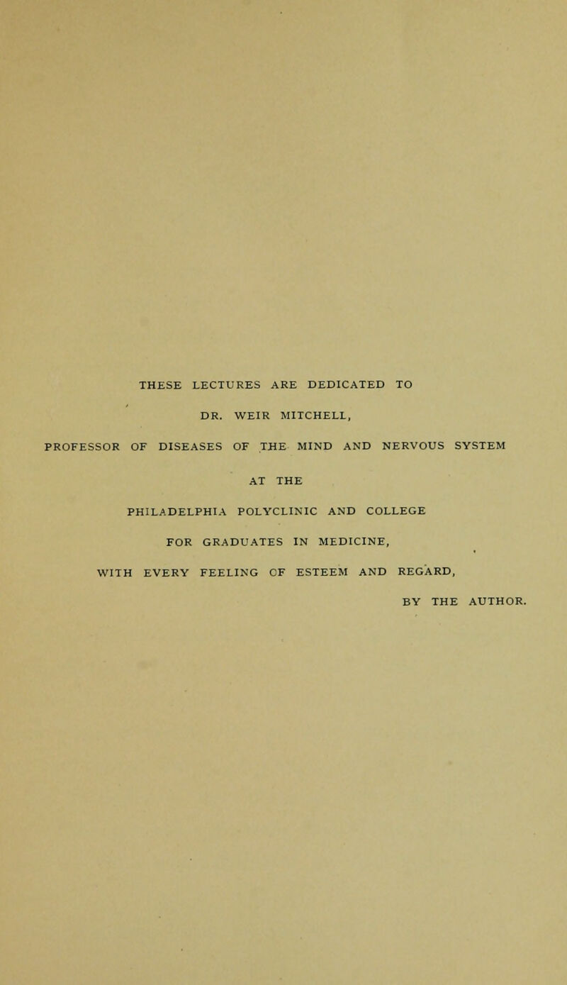 THESE LECTURES ARE DEDICATED TO DR. WEIR MITCHELL, PROFESSOR OF DISEASES OF THE MIND AND NERVOUS SYSTEM AT THE PHILADELPHIA POLYCLINIC AND COLLEGE FOR GRADUATES IN MEDICINE, WITH EVERY FEELING OF ESTEEM AND REGARD, BY THE AUTHOR.