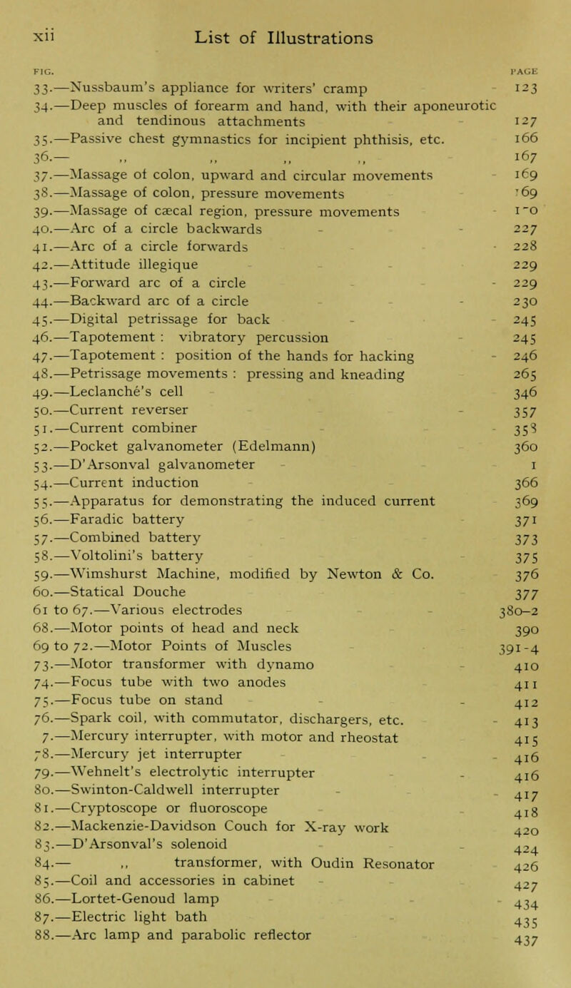 FIG. l'AGE 33.—Nussbaum's appliance for writers' cramp 123 34-—Deep muscles of forearm and hand, with their aponeurotic and tendinous attachments i-7 35.—Passive chest gymnastics for incipient phthisis, etc. 166 3<5.— ,, ,, ,, ,, 167 37.—Massage of colon, upward and circular movements 169 3S.—Massage of colon, pressure movements '69 39-—Massage of caecal region, pressure movements i0 40.—Arc of a circle backwards 227 41.—Arc of a circle forwards • 228 42.—Attitude illegique 229 43.—Forward arc of a circle ■ 229 44.—Backward arc of a circle 230 4;.—Digital petrissage for back 245 46.—Tapotement : vibratory percussion 245 47.—Tapotement : position of the hands for hacking 246 48.—Petrissage movements : pressing and kneading 265 49.—Leclanche's cell 346 50.—Current reverser 357 51.—Current combiner 35? 52.—Pocket galvanometer (Edelmann) 360 53.—D'Arsonval galvanometer 1 54.—Current induction 366 55.—Apparatus for demonstrating the induced current 369 56.—Faradic battery 371 57.—Combined battery 373 58.—Voltolini's battery 375 59.—Wimshurst Machine, modified by Newton & Co. 376 60.—Statical Douche 377 61 to 67.—Various electrodes 380—2 68.—Motor points of head and neck 390 69 to 72.—Motor Points of Muscles 391-4 73.—Motor transformer with dynamo 410 74.—Focus tube with two anodes 411 75.—Focus tube on stand - 412 76.—Spark coil, with commutator, dischargers, etc. - 413 7-—Mercury interrupter, with motor and rheostat 415 78.—Mercury jet interrupter ,16 79.—Wehnelt's electrolytic interrupter . ai6 80.—Swinton-Caldwell interrupter ,17 Si.—Cryptoscope or fluoroscope 4Ig $2.—Mackenzie-Davidson Couch for X-ray work 420 S3.—D'Arsonval's solenoid ,2, 84.— ,, transformer, with Oudin Resonator 426 85.—Coil and accessories in cabinet ^2i 86.—Lortet-Genoud lamp - ^,. 87.—Electric light bath 4,5 88.—Arc lamp and parabolic reflector 407