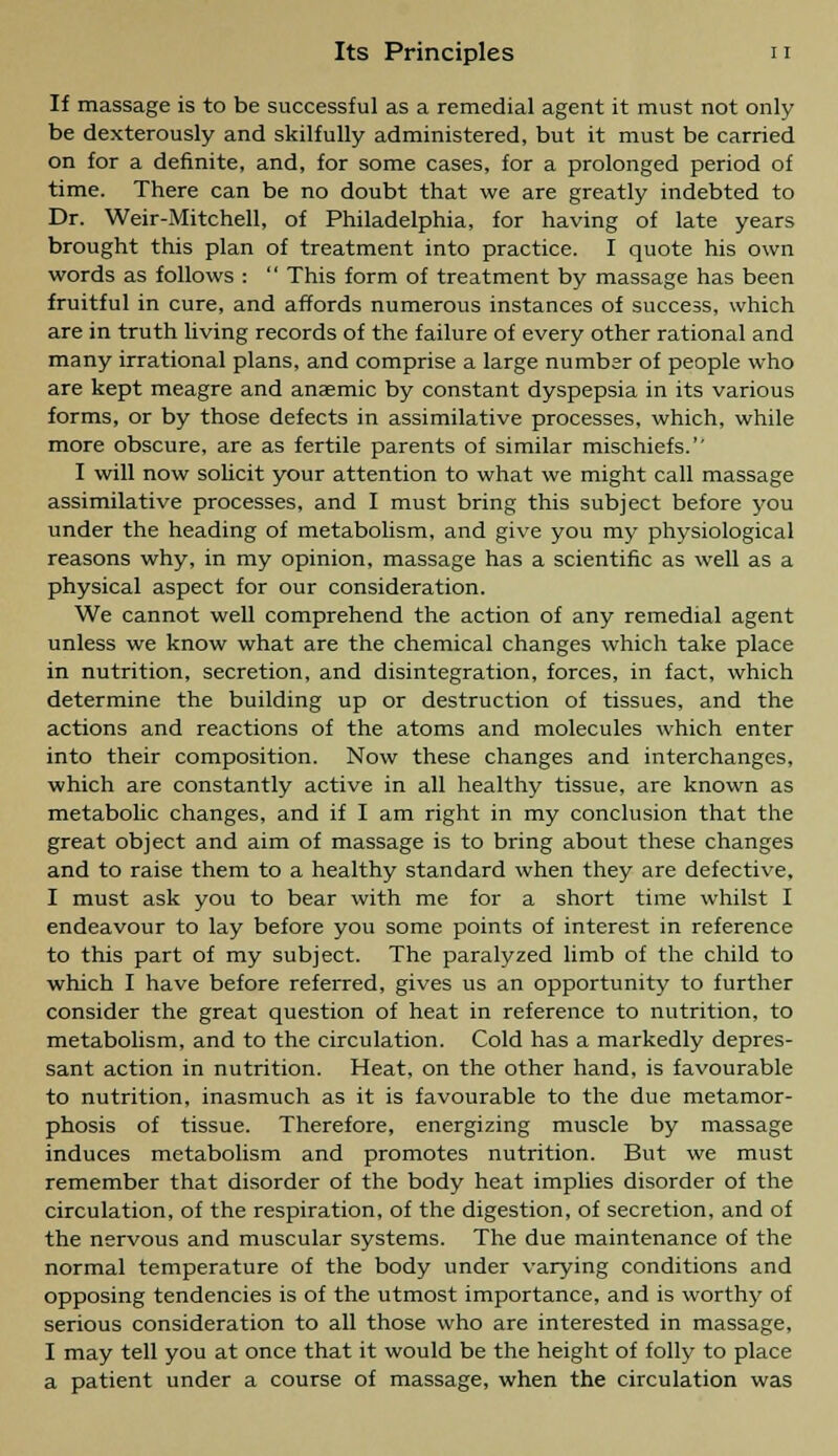 If massage is to be successful as a remedial agent it must not only be dexterously and skilfully administered, but it must be carried on for a definite, and, for some cases, for a prolonged period of time. There can be no doubt that we are greatly indebted to Dr. Weir-Mitchell, of Philadelphia, for having of late years brought this plan of treatment into practice. I quote his own words as follows :  This form of treatment by massage has been fruitful in cure, and affords numerous instances of success, which are in truth living records of the failure of every other rational and many irrational plans, and comprise a large number of people who are kept meagre and anaemic by constant dyspepsia in its various forms, or by those defects in assimilative processes, which, while more obscure, are as fertile parents of similar mischiefs.'' I will now solicit your attention to what we might call massage assimilative processes, and I must bring this subject before you under the heading of metabolism, and give you my physiological reasons why, in my opinion, massage has a scientific as well as a physical aspect for our consideration. We cannot well comprehend the action of any remedial agent unless we know what are the chemical changes which take place in nutrition, secretion, and disintegration, forces, in fact, which determine the building up or destruction of tissues, and the actions and reactions of the atoms and molecules which enter into their composition. Now these changes and interchanges, which are constantly active in all healthy tissue, are known as metabolic changes, and if I am right in my conclusion that the great object and aim of massage is to bring about these changes and to raise them to a healthy standard when they are defective, I must ask you to bear with me for a short time whilst I endeavour to lay before you some points of interest in reference to this part of my subject. The paralyzed limb of the child to which I have before referred, gives us an opportunity to further consider the great question of heat in reference to nutrition, to metabolism, and to the circulation. Cold has a markedly depres- sant action in nutrition. Heat, on the other hand, is favourable to nutrition, inasmuch as it is favourable to the due metamor- phosis of tissue. Therefore, energizing muscle by massage induces metabolism and promotes nutrition. But we must remember that disorder of the body heat implies disorder of the circulation, of the respiration, of the digestion, of secretion, and of the nervous and muscular systems. The due maintenance of the normal temperature of the body under varying conditions and opposing tendencies is of the utmost importance, and is worthy of serious consideration to all those who are interested in massage, I may tell you at once that it would be the height of folly to place a patient under a course of massage, when the circulation was