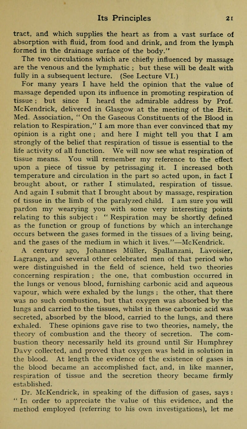 tract, and which supplies the heart as from a vast surface of absorption with fluid, from food and drink, and from the lymph formed in the drainage surface of the body. The two circulations which are chiefly influenced by massage are the venous and the lymphatic ; but these will be dealt with fully in a subsequent lecture. (See Lecture VI.) For many years I have held the opinion that the value of massage depended upon its influence in promoting respiration of tissue; but since I heard the admirable address by Prof. McKendrick, delivered in Glasgow at the meeting of the Brit. Med. Association,  On the Gaseous Constituents of the Blood in relation to Respiration, I am more than ever convinced that my opinion is a right one ; and here I might tell you that I am strongly of the belief that respiration of tissue is essential to the life activity of all function. We will now see what respiration of tissue means. You will remember my reference to the effect upon a piece of tissue by petrissaging it. I increased both temperature and circulation in the part so acted upon, in fact I brought about, or rather I stimulated, respiration of tissue. And again I submit that I brought about by massage, respiration of tissue in the limb of the paralyzed child. I am sure you will pardon my wearying you with some very interesting points relating to this subject:  Respiration may be shortly defined as the function or group of functions by which an interchange occurs between the gases formed in the tissues of a living being, and the gases of the medium in which it lives.—McKendrick. A century ago, Johannes Miiller, Spallanzani, Lavoisier, Lagrange, and several other celebrated men of that period who were distinguished in the field of science, held two theories concerning respiration ; the one, that combustion occurred in the lungs or venous blood, furnishing carbonic acid and aqueous vapour, which were exhaled by the lungs ; the other, that there was no such combustion, but that oxygen was absorbed by the lungs and carried to the tissues, whilst in these carbonic acid was secreted, absorbed by the blood, carried to the lungs, and there exhaled. These opinions gave rise to two theories, namely, the theory of combustion and the theory of secretion. The com- bustion theory necessarily held its ground until Sir Humphrey Davy collected, and proved that oxygen was held in solution in the blood. At length the evidence of the existence of gases in the blood became an accomplished fact, and, in like manner, respiration of tissue and the secretion theory became firmly established. Dr. McKendrick, in speaking of the diffusion of gases, says :  In order to appreciate the value of this evidence, and the method employed (referring to his own investigations), let me