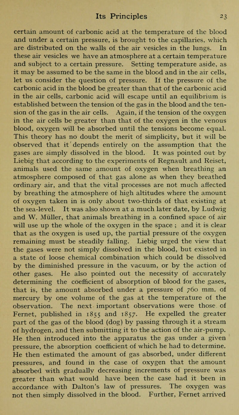 certain amount of carbonic acid at the temperature of the blood and under a certain pressure, is brought to the capillaries, which are distributed on the walls of the air vesicles in the lungs. In these air vesicles we have an atmosphere at a certain temperature and subject to a certain pressure. Setting temperature aside, as it may be assumed to be the same in the blood and in the air cells, let us consider the question of pressure. If the pressure of the carbonic acid in the blood be greater than that of the carbonic acid in the air cells, carbonic acid will escape until an equilibrium is established between the tension of the gas in the blood and the ten- sion of the gas in the air cells. Again, if the tension of the oxygen in the air cells be greater than that of the oxygen in the venous blood, oxygen will be absorbed until the tensions become equal. This theory has no doubt the merit of simplicity, but it will be observed that it depends entirely on the assumption that the gases are simply dissolved in the blood. It was pointed out by Liebig that according to the experiments of Regnault and Reiset, animals used the same amount of oxygen when breathing an atmosphere composed of that gas alone as when they breathed ordinary air, and that the vital processes are not much affected by breathing the atmosphere of high altitudes where the amount of oxygen taken in is only about two-thirds of that existing at the sea-level. It was also shown at a much later date, by Ludwig and W. Miiller, that animals breathing in a confined space of air will use up the whole of the oxygen in the space ; and it is clear that as the oxygen is used up, the partial pressure of the oxygen remaining must be steadily falling. Liebig urged the view that the gases were not simply dissolved in the blood, but existed in a state of loose chemical combination which could be dissolved by the diminished pressure in the vacuum, or by the action of other gases. He also pointed out the necessity of accurately determining the coefficient of absorption of blood for the gases, that is, the amount absorbed under a pressure of 760 mm. of mercury by one volume of the gas at the temperature of the observation. The next important observations were those of Fernet, published in 1855 and 1857. He expelled the greater part of the gas of the blood (dog) by passing through it a stream of hydrogen, and then submitting it to the action of the air-pump. He then introduced into the apparatus the gas under a given pressure, the absorption coefficient of which he had to determine. He then estimated the amount of gas absorbed, under different pressures, and found in the case of oxygen that the amount absorbed with gradually decreasing increments of pressure was greater than what would have been the case had it been in accordance with Dalton's law of pressures. The oxygen was not then simply dissolved in the blood. Further, Fernet arrived