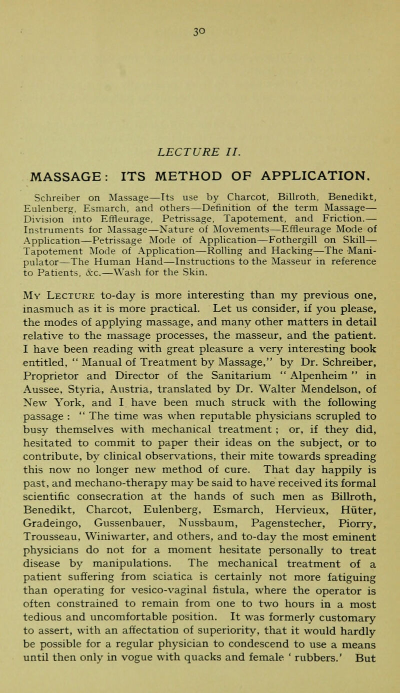 3° LECTURE II. MASSAGE: ITS METHOD OF APPLICATION. Schreiber on Massage—Its use by Charcot, Billroth, Benedikt, Eulenberg, F.smarch, and others—Definition of the term Massage— Division into Emeurage, Petrissage, Tapotement, and Friction.— Instruments for Massage—Nature of Movements—Emeurage Mode of Application—Petrissage Mode of Application—Fothergill on Skill— Tapotement Mode of Application—Rolling and Hacking—The Mani- pulator—The Human Hand—Instructions to the Masseur in reference to Patients, Ac.—Wash for the Skin. My Lecture to-day is more interesting than my previous one, inasmuch as it is more practical. Let us consider, if you please, the modes of applying massage, and many other matters in detail relative to the massage processes, the masseur, and the patient. I have been reading with great pleasure a very interesting book entitled,  Manual of Treatment by Massage, by Dr. Schreiber, Proprietor and Director of the Sanitarium  Alpenheim  in Aussee, Stvria, Austria, translated by Dr. Walter Mendelson, of New York, and I have been much struck with the following passage :  The time was when reputable physicians scrupled to busy themselves with mechanical treatment; or, if they did, hesitated to commit to paper their ideas on the subject, or to contribute, by clinical observations, their mite towards spreading this now no longer new method of cure. That day happily is past, and mechano-therapy may be said to have received its formal scientific consecration at the hands of such men as Billroth, Benedikt, Charcot, Eulenberg, Esmarch, Hervieux, Hiiter, Gradeingo, Gussenbauer, Nussbaum, Pagenstecher, Piorry, Trousseau, Winiwarter, and others, and to-day the most eminent physicians do not for a moment hesitate personally to treat disease by manipulations. The mechanical treatment of a patient suffering from sciatica is certainly not more fatiguing than operating for vesico-vaginal fistula, where the operator is often constrained to remain from one to two hours in a most tedious and uncomfortable position. It was formerly customary to assert, with an affectation of superiority, that it would hardly be possible for a regular physician to condescend to use a means until then only in vogue with quacks and female ' rubbers.' But