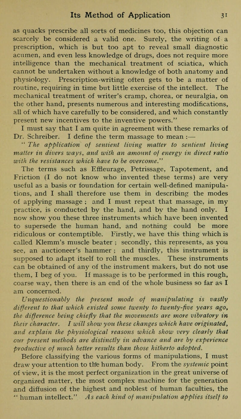 as quacks prescribe all sorts of medicines too, this objection can scarcely be considered a valid one. Surely, the writing of a prescription, which is but too apt to reveal small diagnostic acumen, and even less knowledge of drugs, does not require more intelligence than the mechanical treatment of sciatica, which cannot be undertaken without a knowledge of both anatomy and physiology. Prescription-writing often gets to be a matter of routine, requiring in time but little exercise of the intellect. The mechanical treatment of writer's cramp, chorea, or neuralgia, on the other hand, presents numerous and interesting modifications, all of which have carefully to be considered, and which constantly present new incentives to the inventive powers. I must say that I am quite in agreement with these remarks of Dr. Schreiber. I define the term massage to mean :—  The application of sentient living matter to sentient living matter in divers ways, and with an amount oj energy in direct ratio with the resistances which have to be overcome. The terms such as Efneurage, Petrissage, Tapotement, and Friction (I do not know who invented these terms) are very useful as a basis or foundation for certain well-defined manipula- tions, and I shall therefore use them in describing the modes of applying massage ; and I must repeat that massage, in my practice, is conducted by the hand, and by the hand only. I now show you these three instruments which have been invented to supersede the human hand, and nothing could be more ridiculous or contemptible. Firstly, we have this thing which is called Klemm's rmiscle beater ; secondly, this represents, as you see, an auctioneer's hammer ; and thirdly, this instrument is supposed to adapt itself to roll the muscles. These instruments can be obtained of any of the instrument makers, but do not use them, I beg of you. If massage is to be performed in this rough, coarse way, then there is an end of the whole business so far as I am concerned. Unquestionably the present mode of manipulating is vastly different to that which existed some twenty to twenty-five years ago, the difference being chiefly that the movements are more vibratory in their character. I will show you these changes which have originated, and explain the physiological reasons which show very clearly that our present methods are distinctly in advance and are by experience productive of much better results than those hitherto adopted. Before classifving the various forms of manipulations, I must draw your attention to th'e human body. From the systemic point of view, it is the most perfect organization in the great universe of organized matter, the most complex machine for the generation and diffusion of the highest and noblest of human faculties, the  human intellect. As each kind of manipulation applies itself to