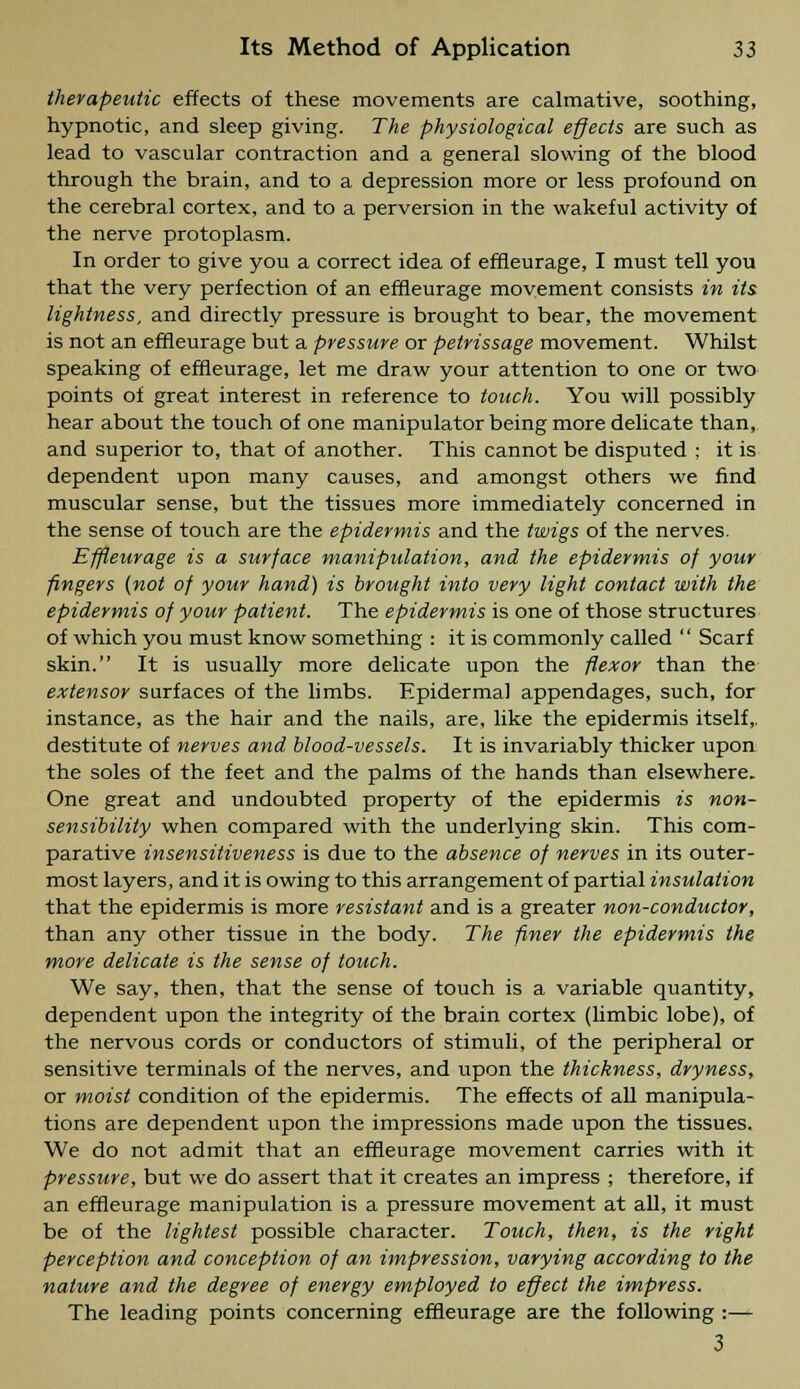 therapeutic effects of these movements are calmative, soothing, hypnotic, and sleep giving. The physiological effects are such as lead to vascular contraction and a general slowing of the blood through the brain, and to a depression more or less profound on the cerebral cortex, and to a perversion in the wakeful activity of the nerve protoplasm. In order to give you a correct idea of effleurage, I must tell you that the very perfection of an effleurage movement consists in its lightness, and directly pressure is brought to bear, the movement is not an effleurage but a pressure or petrissage movement. Whilst speaking of effleurage, let me draw your attention to one or two points of great interest in reference to touch. You will possibly hear about the touch of one manipulator being more delicate than, and superior to, that of another. This cannot be disputed ; it is dependent upon many causes, and amongst others we find muscular sense, but the tissues more immediately concerned in the sense of touch are the epidermis and the twigs of the nerves. Effleurage is a surface manipulation, and the epidermis of your fingers (not of your hand) is brought into very light contact with the epidermis of your patient. The epidermis is one of those structures of which you must know something : it is commonly called  Scarf skin. It is usually more delicate upon the flexor than the extensor surfaces of the limbs. Epidermal appendages, such, for instance, as the hair and the nails, are, like the epidermis itself,, destitute of nerves and blood-vessels. It is invariably thicker upon the soles of the feet and the palms of the hands than elsewhere. One great and undoubted property of the epidermis is non- sensibility when compared with the underlying skin. This com- parative insensitiveness is due to the absence of nerves in its outer- most layers, and it is owing to this arrangement of partial insulation that the epidermis is more resistant and is a greater non-conductor, than any other tissue in the body. The finer the epidermis the more delicate is the sense of touch. We say, then, that the sense of touch is a variable quantity, dependent upon the integrity of the brain cortex (limbic lobe), of the nervous cords or conductors of stimuli, of the peripheral or sensitive terminals of the nerves, and upon the thickness, dryness, or moist condition of the epidermis. The effects of all manipula- tions are dependent upon the impressions made upon the tissues. We do not admit that an effleurage movement carries with it pressure, but we do assert that it creates an impress ; therefore, if an effleurage manipulation is a pressure movement at all, it must be of the lightest possible character. Touch, then, is the right perception and conception of an impression, varying according to the nature and the degree of energy employed to effect the impress. The leading points concerning effleurage are the following :— 3