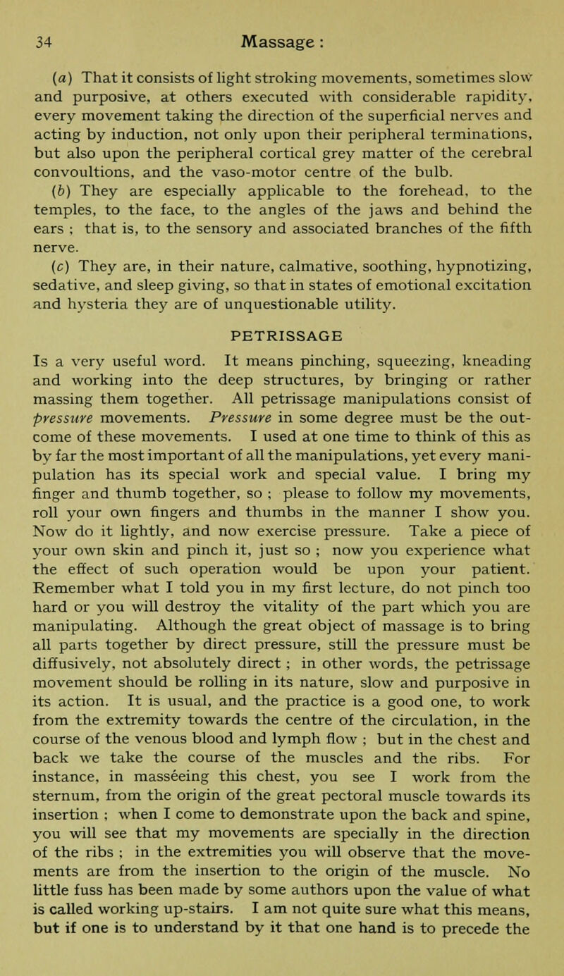 (a) That it consists of light stroking movements, sometimes slow and purposive, at others executed with considerable rapidity, every movement taking the direction of the superficial nerves and acting by induction, not only upon their peripheral terminations, but also upon the peripheral cortical grey matter of the cerebral convoultions, and the vaso-motor centre of the bulb. (b) They are especially applicable to the forehead, to the temples, to the face, to the angles of the jaws and behind the ears ; that is, to the sensory and associated branches of the fifth nerve. (c) They are, in their nature, calmative, soothing, hypnotizing, sedative, and sleep giving, so that in states of emotional excitation and hysteria they are of unquestionable utility. PETRISSAGE Is a very useful word. It means pinching, squeezing, kneading and working into the deep structures, by bringing or rather massing them together. All petrissage manipulations consist of pressure movements. Pressure in some degree must be the out- come of these movements. I used at one time to think of this as by far the most important of all the manipulations, yet every mani- pulation has its special work and special value. I bring my finger and thumb together, so ; please to follow my movements, roll your own fingers and thumbs in the manner I show you. Now do it lightly, and now exercise pressure. Take a piece of your own skin and pinch it, just so ; now you experience what the effect of such operation would be upon your patient. Remember what I told you in my first lecture, do not pinch too hard or you will destroy the vitality of the part which you are manipulating. Although the great object of massage is to bring all parts together by direct pressure, still the pressure must be diffusively, not absolutely direct; in other words, the petrissage movement should be rolling in its nature, slow and purposive in its action. It is usual, and the practice is a good one, to work from the extremity towards the centre of the circulation, in the course of the venous blood and lymph flow ; but in the chest and back we take the course of the muscles and the ribs. For instance, in masseeing this chest, you see I work from the sternum, from the origin of the great pectoral muscle towards its insertion ; when I come to demonstrate upon the back and spine, you will see that my movements are specially in the direction of the ribs ; in the extremities you will observe that the move- ments are from the insertion to the origin of the muscle. No little fuss has been made by some authors upon the value of what is called working up-stairs. I am not quite sure what this means, but if one is to understand by it that one hand is to precede the