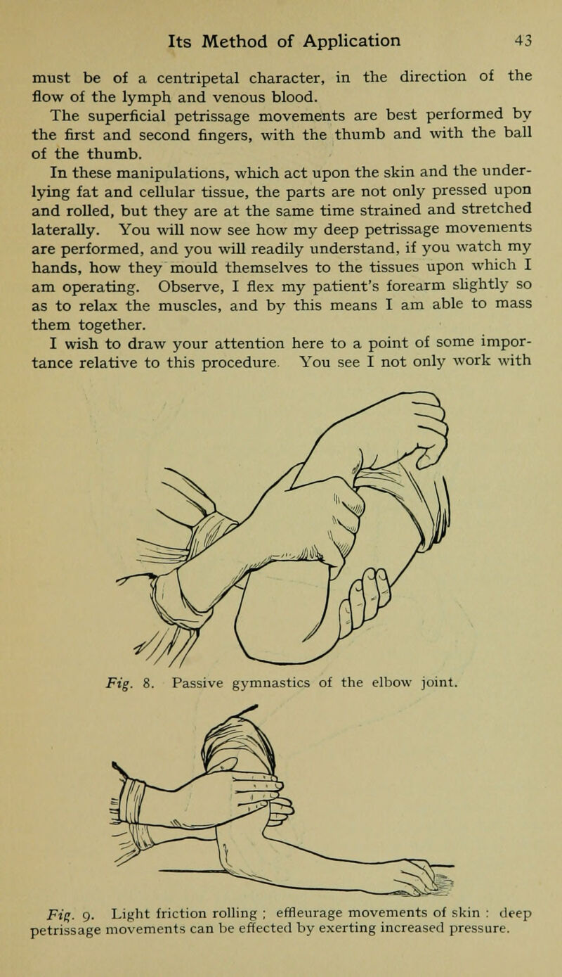 must be of a centripetal character, in the direction of the flow of the lymph and venous blood. The superficial petrissage movements are best performed by the first and second fingers, with the thumb and with the ball of the thumb. In these manipulations, which act upon the skin and the under- lying fat and cellular tissue, the parts are not only pressed upon and rolled, but they are at the same time strained and stretched laterally. You will now see how my deep petrissage movements are performed, and you will readily understand, if you watch my hands, how they mould themselves to the tissues upon which I am operating. Observe, I flex my patient's forearm slightly so as to relax the muscles, and by this means I am able to mass them together. I wish to draw your attention here to a point of some impor- tance relative to this procedure. You see I not only work with Fig. 8. Passive gymnastics of the elbow joint. Fig. 0. Light friction rolling ; effleurage movements of skin : deep petrissage movements can be effected by exerting increased pressure.