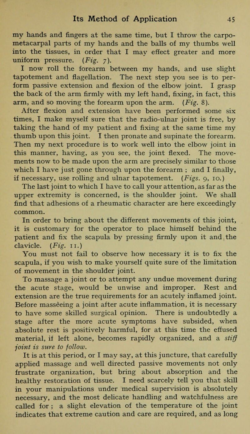 my hands and fingers at the same time, but I throw the carpo- metacarpal parts of my hands and the balls of my thumbs well into the tissues, in order that I may effect greater and more uniform pressure. (Fig. y). I now roll the forearm between my hands, and use slight tapotement and flagellation. The next step you see is to per- form passive extension and flexion of the elbow joint. I grasp the back of the arm firmly with my left hand, fixing, in fact, this arm, and so moving the forearm upon the arm. (Fig. 8). After flexion and extension have been performed some six times, I make myself sure that the radio-ulnar joint is free, by taking the hand of my patient and fixing at the same time my thumb upon this joint. I then pronate and supinate the forearm. Then my next procedure is to work well into the elbow joint in this manner, having, as you see, the joint flexed. The move- ments now to be made upon the arm are precisely similar to those which I have just gone through upon the forearm : and I finally, if necessary, use rolling and ulnar tapotement. (Figs. 9, 10.) The last joint to which I have to call your attention, as far as the upper extremity is concerned, is the shoulder joint. We shall find that adhesions of a rheumatic character are here exceedingly common. In order to bring about the different movements of this joint, it is customary for the operator to place himself behind the patient and fix the scapula by pressing firmly upon it and the clavicle. (Fig. 11.) You must not fail to observe how necessary it is to fix the scapula, if you wish to make yourself quite sure of the limitation of movement in the shoulder joint. To massage a joint or to attempt any undue movement during the acute stage, would be unwise and improper. Rest and extension are the true requirements for an acutely inflamed joint. Before masseeing a joint after acute inflammation, it is necessary to have some skilled surgical opinion. There is undoubtedly a stage after the more acute symptoms have subsided, when absolute rest is positively harmful, for at this time the effused material, if left alone, becomes rapidly organized, and a stiff joint is sure to follow. It is at this period, or I may say, at this juncture, that carefully applied massage and well directed passive movements not only frustrate organization, but bring about absorption and the healthy restoration of tissue. I need scarcely tell you that skill in your manipulations under medical supervision is absolutely necessary, and the most delicate handling and watchfulness are called for ; a slight elevation of the temperature of the joint indicates that extreme caution and care are required, and as long