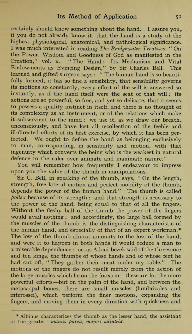 certainly should know something about the hand. I assure your if you do not already know it, that the hand is a study of the highest physiological, anatomical, and pathological significance. I was much interested in reading The Bridgewater Treatises,  On the Power, Wisdom and Goodness of God as manifested in the Creation, vol. x.  The Hand: Its Mechanism and Vital Endowments as Evincing Design, by Sir Charles Bell. This learned and gifted surgeon says :  The human hand is so beauti- fully formed, it has so fine a sensibility, that sensibility governs its motions so constantly, every effort of the will is answered so instantly, as if the hand itself were the seat of that will; its- actions are so powerful, so free, and yet so delicate, that it seems to possess a quality instinct in itself, and there is no thought of its complexity as an instrument, or of the relations which make it subservient to the mind : we use it, as we draw our breath, unconsciously, and have lost all recollection of the feeble and ill-directed efforts of its first exercise, by which it has been per- fected. We ought to define the hand as belonging exclusively to man, corresponding, in sensibility and motion, with that ingenuity which converts the being who is the weakest in natural defence to the ruler over animate and inanimate nature. You will remember how frequently I endeavour to impress upon you the value of the thumb in manipulations. Sir C. Bell, in speaking of the thumb, says, On the length, strength, free lateral motion and perfect mobility of the thumb, depends the power of the human hand. The thumb is called pollex because of its strength ; and that strength is necessary to the power of the hand, being equal to that of all the fingers. Without the fleshy ball of the thumb the power of the fingers would avail nothing ; and accordingly, the large ball formed by the muscles of the thumb is the distinguishing characteristic of the human hand, and especially of that of an expert workman.* The loss of the thumb almost amounts to the loss of the hand, and were it to happen in both hands it would reduce a man to a miserable dependence ; or, as Adoni-bezek said of the threescore and ten kings, the thumbs of whose hands and of whose feet he had cut off,  They gather their meat under my table. The motions of the fingers do not result merely from the action of the large muscles which lie on the forearm—these are for the more powerful efforts—but on the palm of the hand, and between the metacarpal bones, there are small muscles (lumbricales and interossei), which perform the finer motions, expanding the fingers, and moving them in every direction with quickness and * Albinus characterizes the thumb as the lesser hand, the assistant of the greater—manus parva, majori adjutrix.