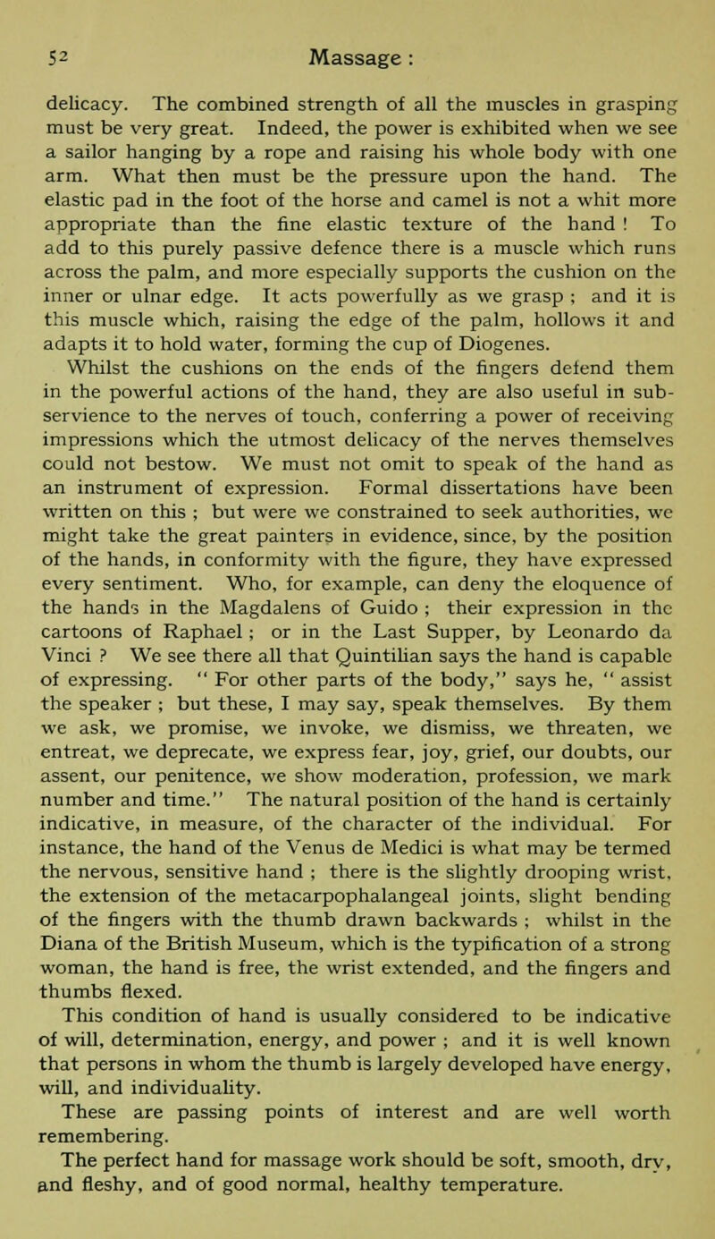 delicacy. The combined strength of all the muscles in grasping must be very great. Indeed, the power is exhibited when we see a sailor hanging by a rope and raising his whole body with one arm. What then must be the pressure upon the hand. The elastic pad in the foot of the horse and camel is not a whit more appropriate than the fine elastic texture of the hand ! To add to this purely passive defence there is a muscle which runs across the palm, and more especially supports the cushion on the inner or ulnar edge. It acts powerfully as we grasp ; and it is this muscle which, raising the edge of the palm, hollows it and adapts it to hold water, forming the cup of Diogenes. Whilst the cushions on the ends of the fingers defend them in the powerful actions of the hand, they are also useful in sub- servience to the nerves of touch, conferring a power of receiving impressions which the utmost delicacy of the nerves themselves could not bestow. We must not omit to speak of the hand as an instrument of expression. Formal dissertations have been written on this ; but were we constrained to seek authorities, we might take the great painters in evidence, since, by the position of the hands, in conformity with the figure, they have expressed every sentiment. Who, for example, can deny the eloquence of the hands in the Magdalens of Guido ; their expression in the cartoons of Raphael; or in the Last Supper, by Leonardo da Vinci ? We see there all that Quintilian says the hand is capable of expressing.  For other parts of the body, says he,  assist the speaker ; but these, I may say, speak themselves. By them we ask, we promise, we invoke, we dismiss, we threaten, we entreat, we deprecate, we express fear, joy, grief, our doubts, our assent, our penitence, we show moderation, profession, we mark number and time. The natural position of the hand is certainly indicative, in measure, of the character of the individual. For instance, the hand of the Venus de Medici is what may be termed the nervous, sensitive hand ; there is the slightly drooping wrist, the extension of the metacarpophalangeal joints, slight bending of the fingers with the thumb drawn backwards ; whilst in the Diana of the British Museum, which is the typification of a strong woman, the hand is free, the wrist extended, and the fingers and thumbs flexed. This condition of hand is usually considered to be indicative of will, determination, energy, and power ; and it is well known that persons in whom the thumb is largely developed have energy, will, and individuality. These are passing points of interest and are well worth remembering. The perfect hand for massage work should be soft, smooth, drv, and fleshy, and of good normal, healthy temperature.