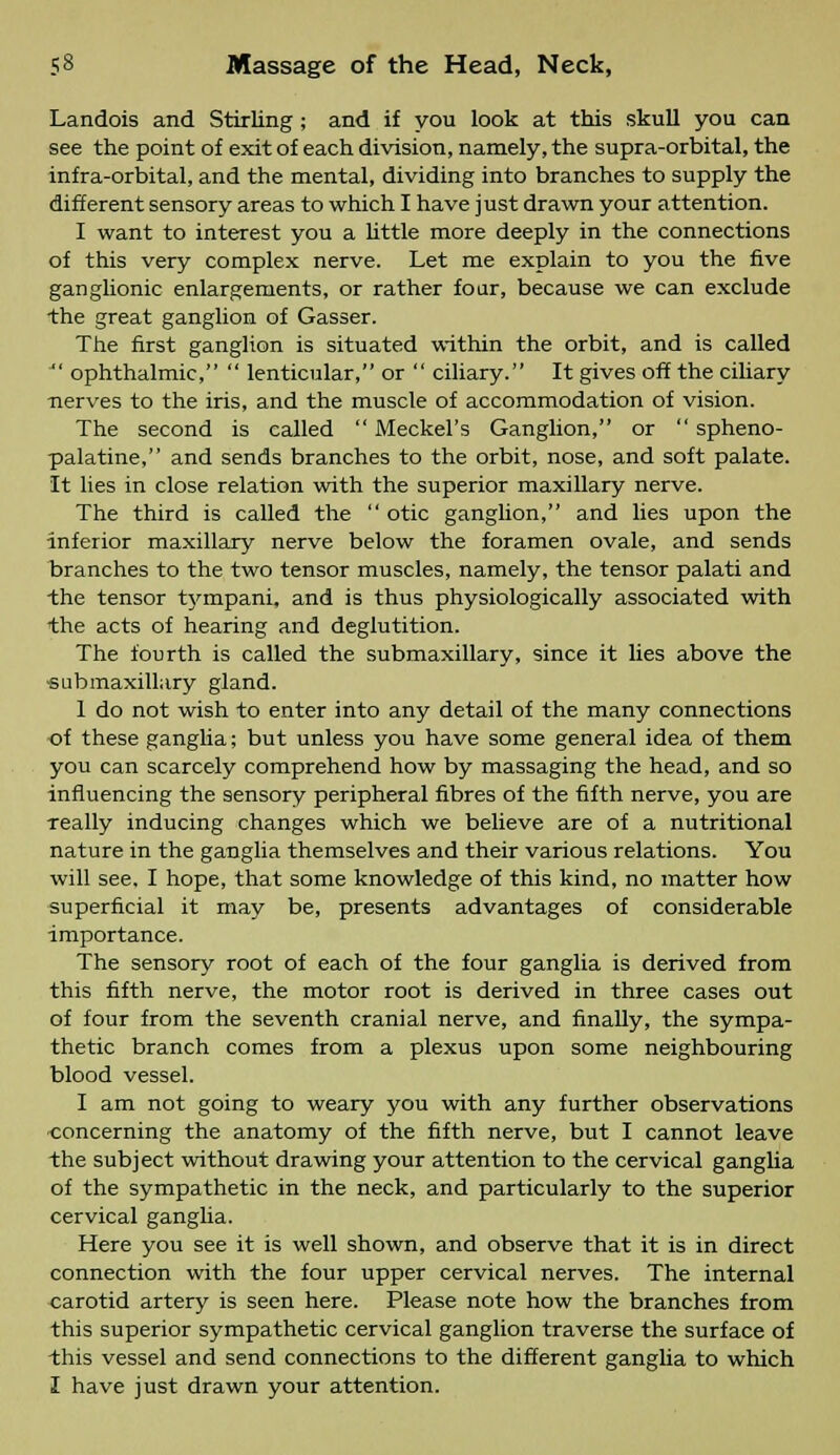 Landois and Stirling ; and if you look at this skull you can see the point of exit of each division, namely, the supra-orbital, the infra-orbital, and the mental, dividing into branches to supply the different sensory areas to which I have just drawn your attention. I want to interest you a little more deeply in the connections of this very complex nerve. Let me explain to you the five ganglionic enlargements, or rather four, because we can exclude the great ganglion of Gasser. The first ganglion is situated within the orbit, and is called  ophthalmic,  lenticular, or  ciliary. It gives off the ciliary nerves to the iris, and the muscle of accommodation of vision. The second is called  Meckel's Ganglion, or  spheno- palatine, and sends branches to the orbit, nose, and soft palate. It lies in close relation with the superior maxillary nerve. The third is called the  otic ganglion, and lies upon the inferior maxillary nerve below the foramen ovale, and sends branches to the two tensor muscles, namely, the tensor palati and the tensor tympani, and is thus physiologically associated with the acts of hearing and deglutition. The fourth is called the submaxillary, since it lies above the ■submaxillary gland. 1 do not wish to enter into any detail of the many connections -of these ganglia; but unless you have some general idea of them you can scarcely comprehend how by massaging the head, and so influencing the sensory peripheral fibres of the fifth nerve, you are really inducing changes which we believe are of a nutritional nature in the ganglia themselves and their various relations. You will see, I hope, that some knowledge of this kind, no matter how superficial it may be, presents advantages of considerable importance. The sensory root of each of the four ganglia is derived from this fifth nerve, the motor root is derived in three cases out of four from the seventh cranial nerve, and finally, the sympa- thetic branch comes from a plexus upon some neighbouring blood vessel. I am not going to weary you with any further observations concerning the anatomy of the fifth nerve, but I cannot leave the subject without drawing your attention to the cervical ganglia of the sympathetic in the neck, and particularly to the superior cervical ganglia. Here you see it is well shown, and observe that it is in direct connection with the four upper cervical nerves. The internal carotid artery is seen here. Please note how the branches from this superior sympathetic cervical ganglion traverse the surface of this vessel and send connections to the different ganglia to which