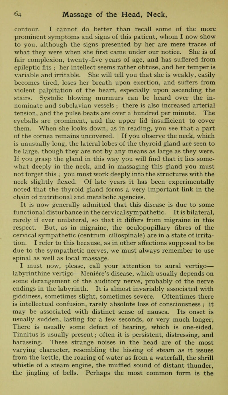 contour. I cannot do better than recall some of the more prominent symptoms and signs of this patient, whom I now show to you, although the signs presented by her are mere traces of what they were when she first came under our notice. She is of fair complexion, twenty-five vears of age. and has suffered from epileptic fits ; her intellect seems rather obtuse, and her temper is variable and irritable. She will tell you that she is weakly, easily becomes tired, loses her breath upon exertion, and suffers from violent palpitation of the heart, especially upon ascending the stairs. Systolic blowing murmurs can be heard over the in- nominate and subclavian vessels : there is also increased arterial tension, and the pulse beats are over a hundred per minute. The eyeballs are prominent, and the upper lid insufficient to cover them. When she looks down, as in reading, you see that a part of the cornea remains uncovered. If you observe the neck, which is unusually long, the lateral lobes of the thyroid gland are seen to be large, though they are not by any means as large as they were. If you grasp the gland in this way you will find that it lies some- what deeply in the neck, and in massaging this gland you must not forget this ; you must work deeply into the structures with the neck slightly flexed. Of late years it has been experimentally noted that the thyroid gland forms a very important link in the chain of nutritional and metabolic agencies. It is now generally admitted that this disease is due to some functional disturbance in the cervical sympathetic. It is bilateral, rarely if ever unilateral, so that it differs from migraine in this respect. But, as in migraine, the oculopupillary fibres of the cervical sympathetic (centrum ciliospinale) are in a state of irrita- tion. I refer to this because, as in other affections supposed to be due to the sympathetic nerves, we must always remember to use spinal as well as local massage. I must now, please, call your attention to aural vertigo- labyrinthine vertigo—Meniere's disease, which usually depends on some derangement of the auditory nerve, probably of the nerve endings in the labyrinth. It is almost invariably associated with giddiness, sometimes slight, sometimes severe. Oftentimes there is intellectual confusion, rarely absolute loss of consciousness ; it may be associated with distinct sense of nausea. Its onset is usually sudden, lasting for a few seconds, or very much longer, There is usually some defect of hearing, which is one-sided. Tinnitus is usually present; often it is persistent, distressing, and harassing. These strange noises in the head are of the most varying character, resembling the hissing of steam as it issues from the kettle, the roaring of water as from a waterfall, the shrill whistle of a steam engine, the muffled sound of distant thunder, the jingling of bells. Perhaps the most common form is the