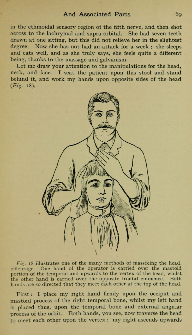 in the ethmoidal sensory region of the fifth nerve, and then shot across to the lachrymal and supra-orbital. She had seven teeth drawn at one sitting, but this did not relieve her in the slightest degree. Now she has not had an attack for a week ; she sleeps and eats well, and as she truly says, she feels quite a different being, thanks to the massage and galvanism. Let me draw your attention to the manipulations for the head, neck, and face. I seat the patient upon this stool and stand behind it, and work my hands upon opposite sides of the head {Fig- 13). F;>. 18 illustrates one of the many methods of masseeing the head, effleurage. One hand of the operator is carried over the mastoid portion of the temporal and upwards to the vertex of the head, whilst the other hand is carried over the opposite frontal eminence. Both hands are so directed that they meet each other at the top of the head. First : I place my right hand firmly upon the occiput and mastoid process of the right temporal bone, whilst my left hand is placed thus, upon the temporal bone and external angular process of the orbit. Both hands, you see, now traverse the head to meet each other upon the vertex : my right ascends upwards