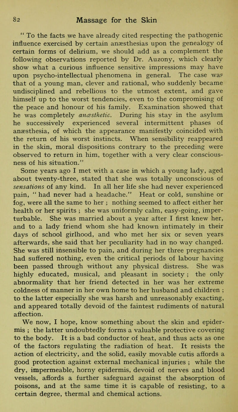  To the facts we have already cited respecting the pathogenic influence exercised by certain anaesthesias upon the genealogy of certain forms of delirium, we should add as a complement the following observations reported by Dr. Auzony, which clearly show what a curious influence sensitive impressions may have upon psycho-intellectual phenomena in general. The case was that of a young man, clever and rational, who suddenly became undisciplined and rebellious to the utmost extent, and gave himself up to the worst tendencies, even to the compromising of the peace and honour of his family. Examination showed that he was completely ancssthetic. During his stay in the asylum he successively experienced several intermittent phases of anaesthesia, of which the appearance manifestly coincided with the return of his worst instincts. When sensibility reappeared in the skin, moral dispositions contrary to the preceding were observed to return in him, together with a very clear conscious- ness of his situation. Some years ago I met with a case in which a young lady, aged about twenty-three, stated that she was totally unconscious of sensations of any kind. In all her life she had never experienced pain,  had never had a headache. Heat or cold, sunshine or fog, were all the same to her ; nothing seemed to affect either her health or her spirits ; she was uniformly calm, easy-going, imper- turbable. She was married about a year after I first knew her, and to a lady friend whom she had known intimately in their days of school girlhood, and who met her six or seven years afterwards, she said that her peculiarity had in no way changed. She was still insensible to pain, and during her three pregnancies had suffered nothing, even the critical periods of labour having been passed through without any phvsical distress. She was highly educated, musical, and pleasant in society ; the only abnormality that her friend detected in her was her extreme coldness of manner in her own home to her husband and children ; to the latter especially she was harsh and unreasonably exacting, and appeared totally devoid of the faintest rudiments of natural affection. We now, I hope, know something about the skin and epider- mis ; the latter undoubtedly forms a valuable protective covering to the body. It is a bad conductor of heat, and thus acts as one of the factors regulating the radiation of heat. It resists the action of electricity, and the solid, easily movable cutis affords a good protection against external mechanical injuries ; while the dry, impermeable, horny epidermis, devoid of nerves and blood vessels, affords a further safeguard against the absorption of poisons, and at the same time it is capable of resisting, to a certain degree, thermal and chemical actions.