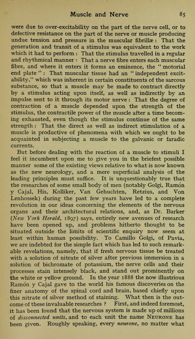 were due to over-excitability on the part of the nerve cell, or to defective resistance on the part of the nerve or muscle producing undue tension and pressure in the muscular fibrillar : That the generation and transit of a stimulus was equivalent to the work which it had to perform : That the stimulus travelled in a regular and rhythmical manner • That a nerve fibre enters each muscular fibre, and where it enters it forms an eminence, the  motorial end plate  : That muscular tissue had an  independent excit- ability, which was inherent in certain constituents of the sarcous substance, so that a muscle may be made to contract directly by a stimulus acting upon itself, as well as indirectly by an impulse sent to it through its motor nerve : That the degree of contraction of a muscle depended upon the strength of the stimulus, the contractile power of the muscle after a time becom- ing exhausted, even though the stimulus continue of the same strength : That the direct as well as indirect stimulation of a muscle is productive of phenomena with which we ought to be acquainted in subjecting a muscle to the galvanic or faradic currents. But before dealing with the reaction of a muscle to stimuli I feel it incumbent upon me to give you in the briefest possible manner some of the existing views relative to what is now known as the new neurology, and a mere superficial analysis of the leading principles must suffice. It is unquestionably true that the researches of some small bod}' of men (notably Golgi, Ramon y Cajal, His, Kolliker, Van Gehuchten, Retzius, and Von Lenhossek) during the past few years have led to a complete revolution in our ideas concerning the elements of the nervous organs and their architectural relations, and, as Dr. Barker (New York Herald, 1897) says, entirely new avenues of research have been opened up, and problems hitherto thought to be situated outside the limits of scientific enquiry now seem at least within human possibility. To Camillo Golgi, of Pavia, we are indebted for the simple fact which has led to such remark- able revelations, namely, that if fresh nervous tissue be treated with a solution of nitrate of silver after previous immersion in a solution of bichromate of potassium, the nerve cells and their processes stain intensely black, and stand out prominently on the white or yellow ground. In the year 1888 the now illustrious Ramon y Cajal gave to the world his famous discoveries on the finer anatomy of the spinal cord and brain, based chiefly upon this nitrate of silver method of staining. What then is the out- come of these invaluable researches ? First, and indeed foremost, it has been found that the nervous system is made up of millions of disconnected units, and to each unit the name Neurone has been given. Roughly speaking, every neurone, no matter what