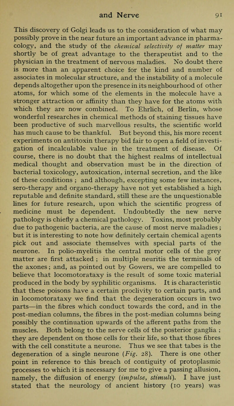 This discovery of Golgi leads us to the consideration of what may possibly prove in the near future an important advance in pharma- cology, and the study of the chemical selectivity of matter may shortly be of great advantage to the therapeutist and to the physician in the treatment of nervous maladies. No doubt there is more than an apparent choice for the kind and number of associates in molecular structure, and the instability of a molecule depends altogether upon the presence in its neighbourhood of other atoms, for which some of the elements in the molecule have a stronger attraction or affinity than they have for the atoms with which they are now combined. To Ehrlich, of Berlin, whose wonderful researches in chemical methods of staining tissues have been productive of such marvellous results, the scientific world has much cause to be thankful. But beyond this, his more recent experiments on antitoxin therapy bid fair to open a field of investi- gation of incalculable value in the treatment of disease. Of course, there is no doubt that the highest realms of intellectual medical thought and observation must be in the direction of bacterial toxicology, autoxication, internal secretion, and the like of these conditions ; and although, excepting some few instances, sero-therapy and organo-therapy have not yet established a high reputable and definite standard, still these are the unquestionable lines for future research, upon which the scientific progress of medicine must be dependent. Undoubtedly the new nerve pathology is chiefly a chemical pathologv. Toxins, most probably due to pathogenic bacteria, are the cause of most nerve maladies ; but it is interesting to note how definitely certain chemical agents pick out and associate themselves with special parts of the neurone. In polio-myelitis the central motor cells of the grey matter are first attacked ; in multiple neuritis the terminals of the axones; and, as pointed out by Gowers, we are compelled to believe that locomotorataxy is the result of some toxic material produced in the body bv syphilitic organisms. It is characteristic that these poisons have a certain proclivity to certain parts, and in locomotorataxy we find that the degeneration occurs in two parts—in the fibres which conduct towards the cord, and in the post-median columns, the fibres in the post-median columns being possibly the continuation upwards of the afferent paths from the muscles. Both belong to the nerve cells of the posterior ganglia ; they are dependent on those cells for their life, so that those fibres with the cell constitute a neurone. Thus we see that tabes is the degeneration of a single neurone (Fig. 28). There is one other point in reference to this breach of contiguity of protoplasmic processes to which it is necessary for me to give a passing allusion, namely, the diffusion of energy (impulse, stimuli). I have just stated that the neurology of ancient history (10 years) was