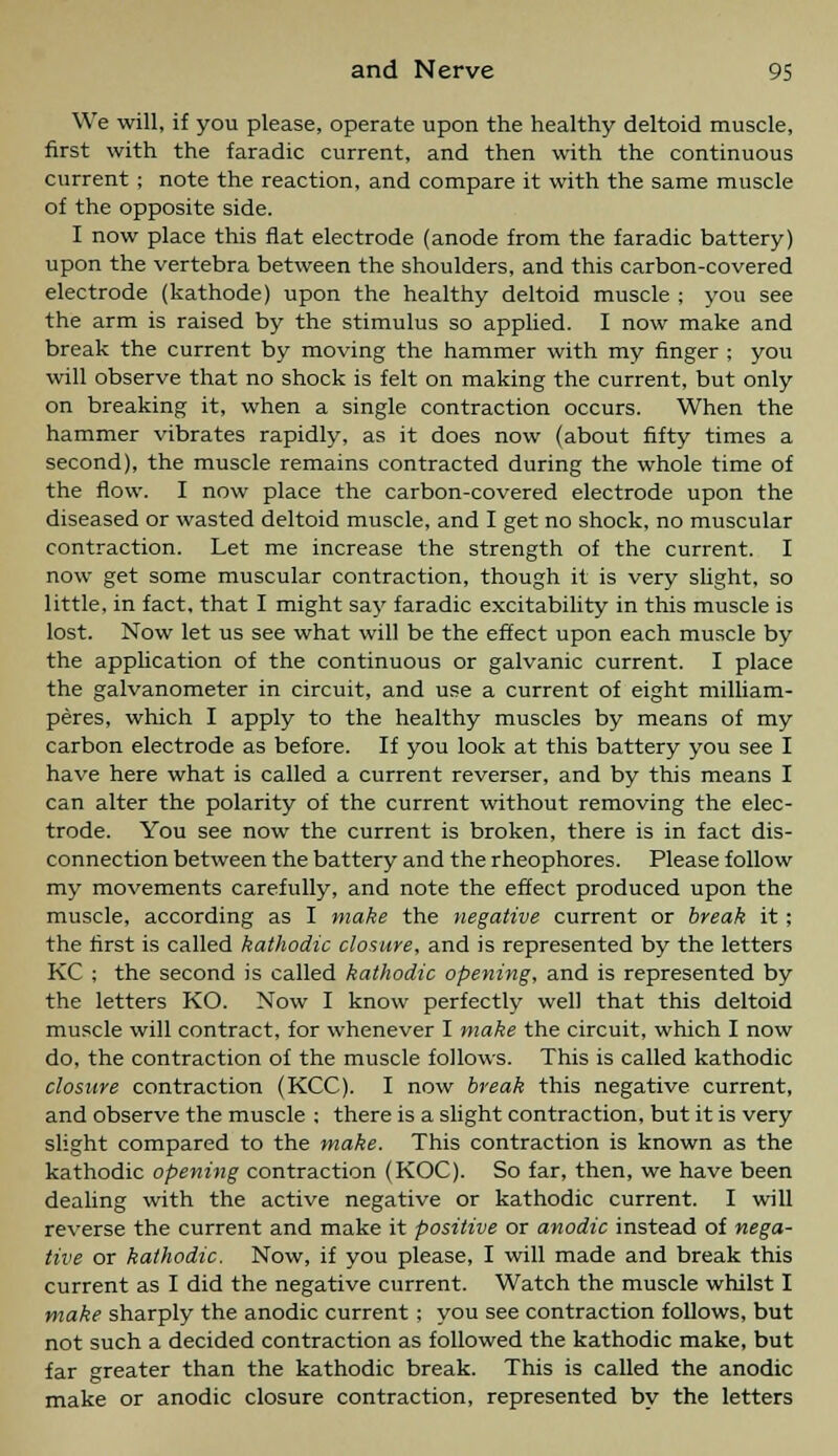 We will, if you please, operate upon the healthy deltoid muscle, first with the faradic current, and then with the continuous current ; note the reaction, and compare it with the same muscle of the opposite side. I now place this flat electrode (anode from the faradic battery) upon the vertebra between the shoulders, and this carbon-covered electrode (kathode) upon the healthy deltoid muscle ; you see the arm is raised by the stimulus so applied. I now make and break the current by moving the hammer with my finger ; you will observe that no shock is felt on making the current, but only on breaking it, when a single contraction occurs. When the hammer vibrates rapidly, as it does now (about fifty times a second), the muscle remains contracted during the whole time of the flow. I now place the carbon-covered electrode upon the diseased or wasted deltoid muscle, and I get no shock, no muscular contraction. Let me increase the strength of the current. I now get some muscular contraction, though it is very slight, so little, in fact, that I might say faradic excitability in this muscle is lost. Now let us see what will be the effect upon each muscle by the application of the continuous or galvanic current. I place the galvanometer in circuit, and use a current of eight milliam- peres, which I apply to the healthy muscles by means of my carbon electrode as before. If you look at this battery you see I have here what is called a current reverser, and by this means I can alter the polarity of the current without removing the elec- trode. You see now the current is broken, there is in fact dis- connection between the battery and the rheophores. Please follow my movements carefully, and note the effect produced upon the muscle, according as I make the negative current or break it; the first is called kathodic closure, and is represented by the letters KC ; the second is called kathodic opening, and is represented by the letters KO. Now I know perfectly well that this deltoid muscle will contract, for whenever I make the circuit, which I now do, the contraction of the muscle follows. This is called kathodic closure contraction (KCC). I now break this negative current, and observe the muscle ; there is a slight contraction, but it is very slight compared to the make. This contraction is known as the kathodic opening contraction (KOC). So far, then, we have been dealing with the active negative or kathodic current. I will reverse the current and make it positive or anodic instead of nega- tive or kathodic. Now, if you please, I will made and break this current as I did the negative current. Watch the muscle whilst I make sharply the anodic current ; you see contraction follows, but not such a decided contraction as followed the kathodic make, but far greater than the kathodic break. This is called the anodic make or anodic closure contraction, represented by the letters