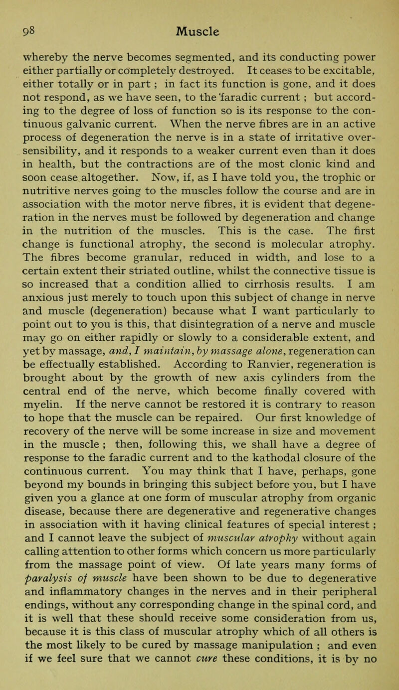 whereby the nerve becomes segmented, and its conducting power either partially or completely destroyed. It ceases to be excitable, either totally or in part; in fact its function is gone, and it does not respond, as we have seen, to the'faradic current; but accord- ing to the degree of loss of function so is its response to the con- tinuous galvanic current. When the nerve fibres are in an active process of degeneration the nerve is in a state of irritative over- sensibility, and it responds to a weaker current even than it does in health, but the contractions are of the most clonic kind and soon cease altogether. Now, if, as I have told you, the trophic or nutritive nerves going to the muscles follow the course and are in association with the motor nerve fibres, it is evident that degene- ration in the nerves must be followed by degeneration and change in the nutrition of the muscles. This is the case. The first change is functional atrophy, the second is molecular atrophy. The fibres become granular, reduced in width, and lose to a certain extent their striated outline, whilst the connective tissue is so increased that a condition allied to cirrhosis results. I am anxious just merely to touch upon this subject of change in nerve and muscle (degeneration) because what I want particularly to point out to you is this, that disintegration of a nerve and muscle may go on either rapidly or slowly to a considerable extent, and yet bv massage, and, I maintain, by massage alone, regeneration can be effectually established. According to Ranvier, regeneration is brought about by the growth of new axis cylinders from the central end of the nerve, which become finally covered with myelin. If the nerve cannot be restored it is contrary to reason to hope that the muscle can be repaired. Our first knowledge of recovery of the nerve will be some increase in size and movement in the muscle ; then, following this, we shall have a degree of response to the faradic current and to the kathodal closure of the continuous current. You may think that I have, perhaps, gone beyond my bounds in bringing this subject before you, but I have given you a glance at one form of muscular atrophy from organic disease, because there are degenerative and regenerative changes in association with it having clinical features of special interest ; and I cannot leave the subject of muscular atrophy without again calling attention to other forms which concern us more particularly from the massage point of view. Of late years many forms of paralysis of muscle have been shown to be due to degenerative and inflammatory changes in the nerves and in their peripheral endings, without any corresponding change in the spinal cord, and it is well that these should receive some consideration from us, because it is this class of muscular atrophy which of all others is the most likely to be cured by massage manipulation ; and even if we feel sure that we cannot cure these conditions, it is bv no