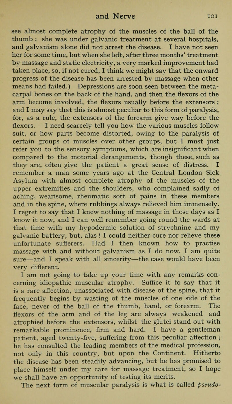 see almost complete atrophy of the muscles of the ball of the thumb ; she was under galvanic treatment at several hospitals, and galvanism alone did not arrest the disease. I have not seen her for some time, but when she left, after three months' treatment by massage and static electricity, a very marked improvement had taken place, so, if not cured, I think we might say that the onward progress of the disease has been arrested by massage when other means had failed.) Depressions are soon seen between the meta- carpal bones on the back of the hand, and then the flexors of the arm become involved, the flexors usually before the extensors ; and I may say that this is almost peculiar to this form of paralysis, for, as a rule, the extensors of the forearm give way before the flexors. I need scarcely tell you how the various muscles follow suit, or how parts become distorted, owing to the paralysis of certain groups of muscles over other groups, but I must just refer you to the sensory symptoms, which are insignificant when compared to the motorial derangements, though these, such as they are, often give the patient a great sense of distress. I remember a man some years ago at the Central London Sick Asylum with almost complete atrophy of the muscles of the upper extremities and the shoulders, who complained sadly of aching, wearisome, rheumatic sort of pains in these members and in the spine, where rubbings always relieved him immensely. I regret to say that I knew nothing of massage in those days as I know it now, and I can well remember going round the wards at that time with my hypodermic solution of strychnine and my galvanic battery, but, alas ! I could neither cure nor relieve these unfortunate sufferers. Had I then known how to practise massage with and without galvanism as I do now, I am quite sure—and I speak with all sincerity—the case would have been very different. I am not going to take up your time with any remarks con- cerning idiopathic muscular atrophy. Suffice it to say that it is a rare affection, unassociated with disease of the spine, that it frequently begins by wasting of the muscles of one side of the face, never of the ball of the thumb, hand, or forearm. The flexors of the arm and of the leg are always weakened and atrophied before the extensors, whilst the glutei stand out with remarkable prominence, firm and hard. I have a gentleman patient, aged twenty-five, suffering from this peculiar affection ; he has consulted the leading members of the medical profession, not only in this country, but upon the Continent. Hitherto the disease has been steadily advancing, but he has promised to place himself under my care for massage treatment, so I hope we shall have an opportunity of testing its merits. The next form of muscular paralysis is what is called pseudo-