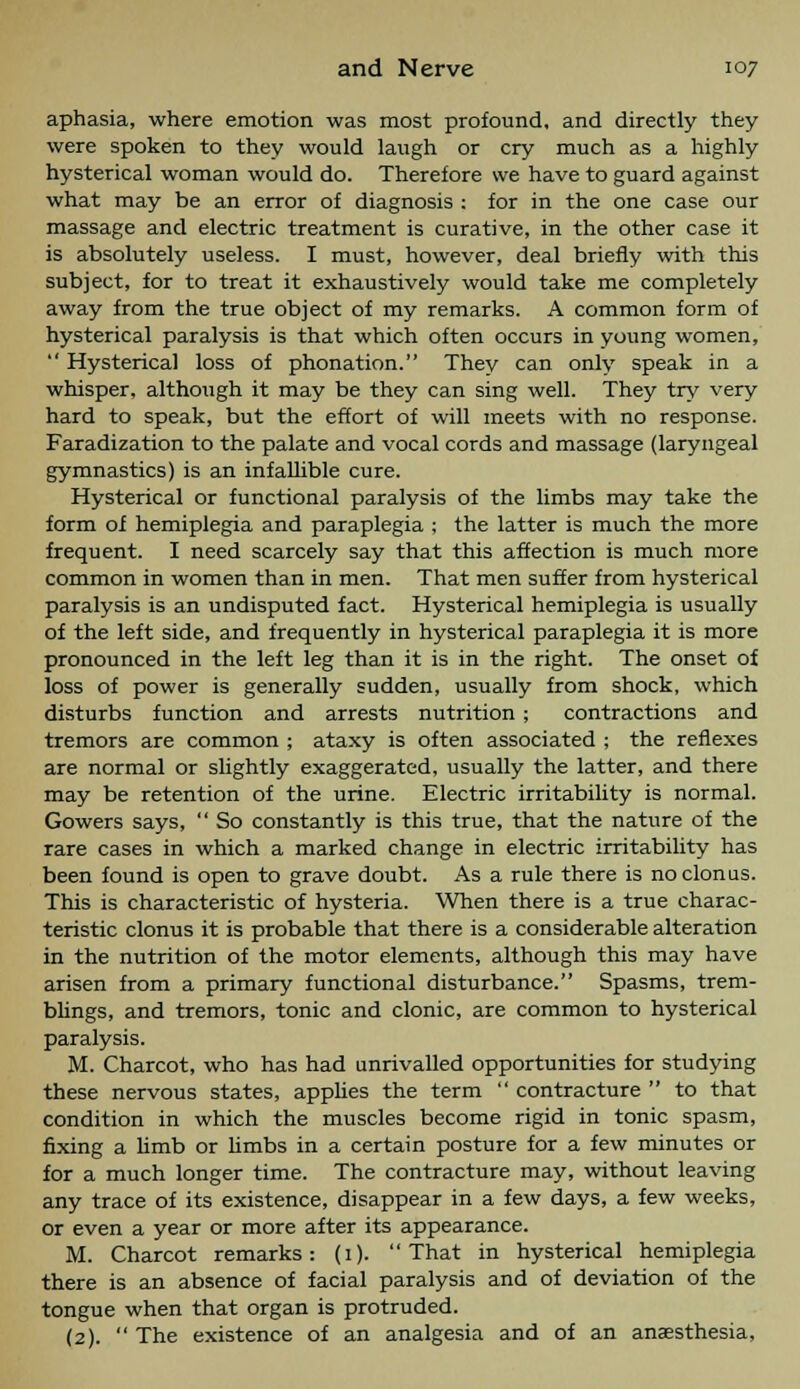 aphasia, where emotion was most profound, and directly they were spoken to they would laugh or cry much as a highly hysterical woman would do. Therefore we have to guard against what may be an error of diagnosis : for in the one case our massage and electric treatment is curative, in the other case it is absolutely useless. I must, however, deal briefly with this subject, for to treat it exhaustively would take me completely away from the true object of my remarks. A common form of hysterical paralysis is that which often occurs in young women,  Hysterical loss of phonation. They can only speak in a whisper, although it may be they can sing well. They try very hard to speak, but the effort of will meets with no response. Faradization to the palate and vocal cords and massage (laryngeal gymnastics) is an infallible cure. Hysterical or functional paralysis of the limbs may take the form of hemiplegia and paraplegia ; the latter is much the more frequent. I need scarcely say that this affection is much more common in women than in men. That men suffer from hysterical paralysis is an undisputed fact. Hysterical hemiplegia is usually of the left side, and frequently in hysterical paraplegia it is more pronounced in the left leg than it is in the right. The onset of loss of power is generally sudden, usually from shock, which disturbs function and arrests nutrition ; contractions and tremors are common ; ataxy is often associated ; the reflexes are normal or slightly exaggerated, usually the latter, and there may be retention of the urine. Electric irritability is normal. Gowers says,  So constantly is this true, that the nature of the rare cases in which a marked change in electric irritability has been found is open to grave doubt. As a rule there is no clonus. This is characteristic of hysteria. When there is a true charac- teristic clonus it is probable that there is a considerable alteration in the nutrition of the motor elements, although this may have arisen from a primary functional disturbance. Spasms, trem- blings, and tremors, tonic and clonic, are common to hysterical paralysis. M. Charcot, who has had unrivalled opportunities for studying these nervous states, applies the term  contracture  to that condition in which the muscles become rigid in tonic spasm, fixing a limb or limbs in a certain posture for a few minutes or for a much longer time. The contracture may, without leaving any trace of its existence, disappear in a few days, a few weeks, or even a year or more after its appearance. M. Charcot remarks: (1). That in hysterical hemiplegia there is an absence of facial paralysis and of deviation of the tongue when that organ is protruded. (2).  The existence of an analgesia and of an anaesthesia,