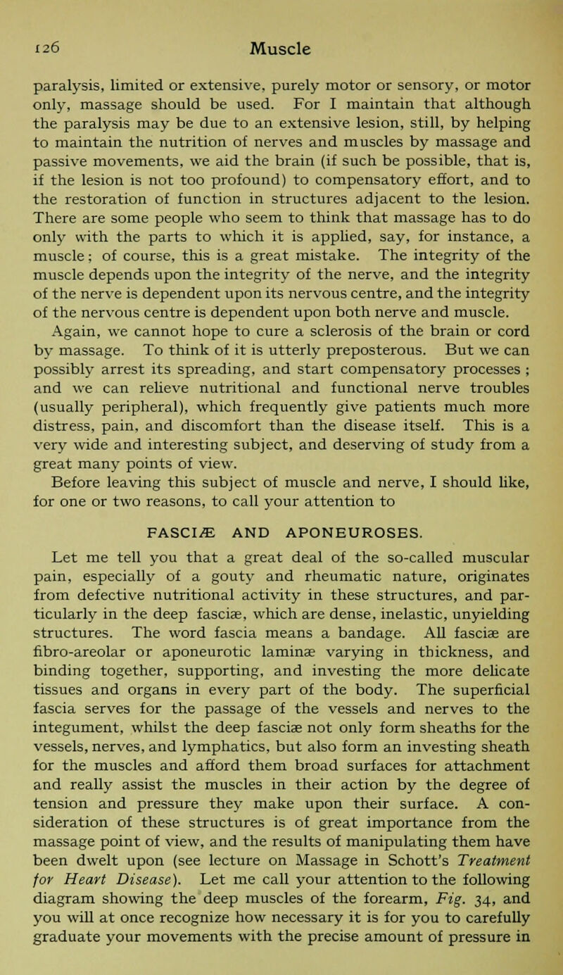 paralysis, limited or extensive, purely motor or sensory, or motor only, massage should be used. For I maintain that although the paralysis may be due to an extensive lesion, still, by helping to maintain the nutrition of nerves and muscles by massage and passive movements, we aid the brain (if such be possible, that is, if the lesion is not too profound) to compensatory effort, and to the restoration of function in structures adjacent to the lesion. There are some people who seem to think that massage has to do onlv with the parts to which it is applied, say, for instance, a muscle; of course, this is a great mistake. The integrity of the muscle depends upon the integrity of the nerve, and the integrity of the nerve is dependent upon its nervous centre, and the integrity of the nervous centre is dependent upon both nerve and muscle. Again, we cannot hope to cure a sclerosis of the brain or cord by massage. To think of it is utterly preposterous. But we can possibly arrest its spreading, and start compensatory processes ; and we can relieve nutritional and functional nerve troubles (usually peripheral), which frequently give patients much more distress, pain, and discomfort than the disease itself. This is a very wide and interesting subject, and deserving of study from a great many points of view. Before leaving this subject of muscle and nerve, I should like, for one or two reasons, to call your attention to FASCIA AND APONEUROSES. Let me tell you that a great deal of the so-called muscular pain, especially of a gouty and rheumatic nature, originates from defective nutritional activity in these structures, and par- ticularly in the deep fasciae, which are dense, inelastic, unyielding structures. The word fascia means a bandage. All fascia? are fibro-areolar or aponeurotic laminae varying in thickness, and binding together, supporting, and investing the more delicate tissues and organs in every part of the body. The superficial fascia serves for the passage of the vessels and nerves to the integument, whilst the deep fasciae not only form sheaths for the vessels, nerves, and lymphatics, but also form an investing sheath for the muscles and afford them broad surfaces for attachment and really assist the muscles in their action by the degree of tension and pressure they make upon their surface. A con- sideration of these structures is of great importance from the massage point of view, and the results of manipulating them have been dwelt upon (see lecture on Massage in Schott's Treatment for Heart Disease). Let me call your attention to the following diagram showing the deep muscles of the forearm, Fig. 34, and you will at once recognize how necessary it is for you to carefully graduate your movements with the precise amount of pressure in