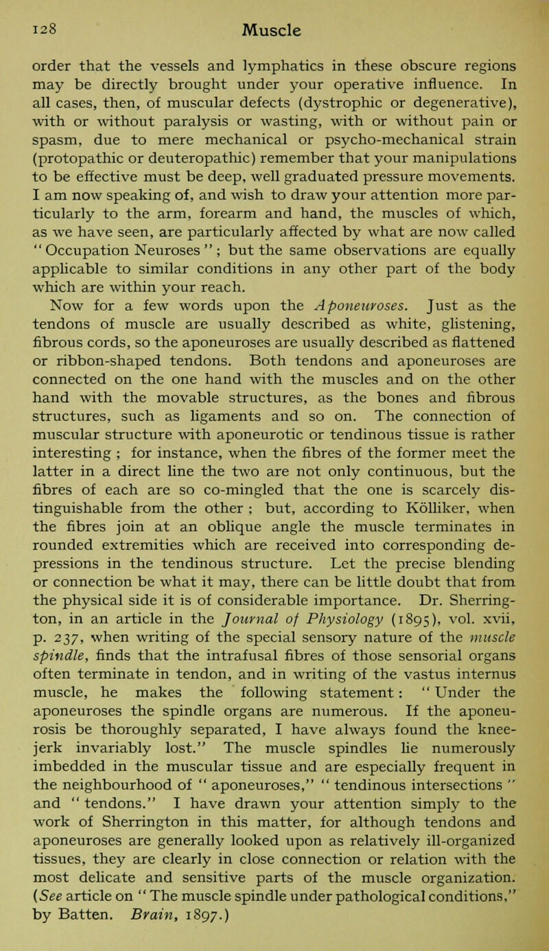 order that the vessels and lymphatics in these obscure regions may be directly brought under your operative influence. In all cases, then, of muscular defects (dystrophic or degenerative), with or without paralysis or wasting, with or without pain or spasm, due to mere mechanical or psycho-mechanical strain (protopathic or deuteropathic) remember that your manipulations to be effective must be deep, well graduated pressure movements. I am now speaking of, and wish to draw your attention more par- ticularly to the arm, forearm and hand, the muscles of which, as we have seen, are particularly affected by what are now called  Occupation Neuroses  ; but the same observations are equally applicable to similar conditions in any other part of the body which are within your reach. Now for a few words upon the Aponeuroses. Just as the tendons of muscle are usually described as white, glistening, fibrous cords, so the aponeuroses are usually described as flattened or ribbon-shaped tendons. Both tendons and aponeuroses are connected on the one hand with the muscles and on the other hand with the movable structures, as the bones and fibrous structures, such as ligaments and so on. The connection of muscular structure with aponeurotic or tendinous tissue is rather interesting ; for instance, when the fibres of the former meet the latter in a direct line the two are not only continuous, but the fibres of each are so co-mingled that the one is scarcely dis- tinguishable from the other ; but, according to Kolliker, when the fibres join at an oblique angle the muscle terminates in rounded extremities which are received into corresponding de- pressions in the tendinous structure. Let the precise blending or connection be what it may, there can be little doubt that from the physical side it is of considerable importance. Dr. Sherring- ton, in an article in the Journal of Physiology (1895), vol. xvii, p. 237, when writing of the special sensory nature of the muscle spindle, finds that the intrafusal fibres of those sensorial organs often terminate in tendon, and in writing of the vastus internus muscle, he makes the following statement:  Under the aponeuroses the spindle organs are numerous. If the aponeu- rosis be thoroughly separated, I have always found the knee- jerk invariably lost. The muscle spindles lie numerously imbedded in the muscular tissue and are especially frequent in the neighbourhood of  aponeuroses,  tendinous intersections  and  tendons. I have drawn your attention simply to the work of Sherrington in this matter, for although tendons and aponeuroses are generally looked upon as relatively ill-organized tissues, they are clearly in close connection or relation with the most delicate and sensitive parts of the muscle organization. (See article on  The muscle spindle under pathological conditions, by Batten. Brain, 1897.)