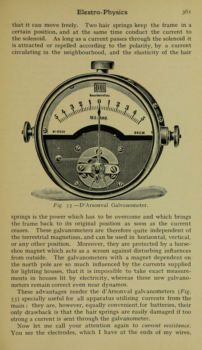 that it can move freely. Two hair springs keep the frame in a certain position, and at the same time conduct the current to the solenoid. As long as a current passes through the solenoid it is attracted or repelled according to the polarity, by a current circulating in the neighbourhood, and the elasticity of the hair Fig- 53—D'Arsonval Galvanometer. springs is the power which has to be overcome and which brings the frame back to its original position as soon as the current ceases. These galvanometers are therefore quite independent of the terrestrial magnetism, and can be used in horizontal, vertical, or any other position. Moreover, they are protected by a horse- shoe magnet which acts as a screen against disturbing influences from outside. The galvanometers with a magnet dependent on the north pole are so much influenced by the currents supplied for lighting houses, that it is impossible to take exact measure- ments in houses lit by electricity, whereas these new galvano- meters remain correct even near dynamos. These advantages render the d'Arsonval galvanometers {Fig. 53) specially useful for all apparatus utilizing currents from the main : they are, however, equally convenient, for batteries, their only drawback is that the hair springs are easily damaged if too strong a current is sent through the galvanometer. Now let me call your attention again to current resistance. You see the electrodes, which I have at the ends of my wires.
