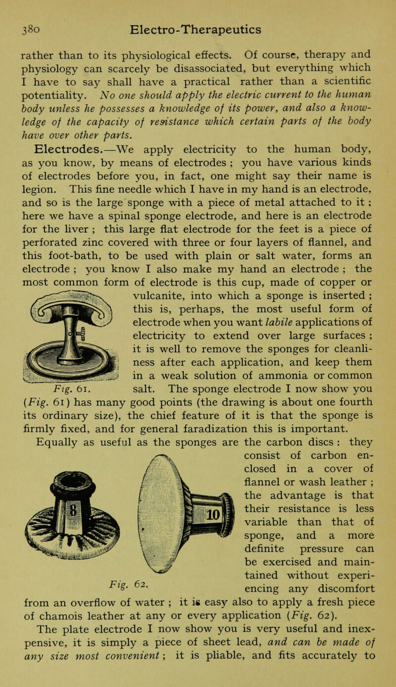 rather than to its physiological effects. Of course, therapy and physiology can scarcely be disassociated, but everything which I have to say shall have a practical rather than a scientific potentiality. No one should apply the electric current to the human body unless he possesses a knowledge of its power, and also a know- ledge of the capacity of resistance which certain parts of the body have over other parts. Electrodes.—We apply electricity to the human body, as you know, by means of electrodes ; you have various kinds of electrodes before you, in fact, one might say their name is legion. This fine needle which I have in my hand is an electrode, and so is the large sponge with a piece of metal attached to it : here we have a spinal sponge electrode, and here is an electrode for the liver ; this large flat electrode for the feet is a piece of perforated zinc covered with three or four layers of flannel, and this foot-bath, to be used with plain or salt water, forms an electrode ; you know I also make my hand an electrode ; the most common form of electrode is this cup, made of copper or vulcanite, into which a sponge is inserted ; this is, perhaps, the most useful form of electrode when you want labile applications of electricity to extend over large surfaces ; it is well to remove the sponges for cleanli- ness after each application, and keep them in a weak solution of ammonia or common Fig. 61. salt. The sponge electrode I now show you (Fig. 61) has many good points (the drawing is about one fourth its ordinary size), the chief feature of it is that the sponge is firmly fixed, and for general faradization this is important. Equally as useful as the sponges are the carbon discs : they consist of carbon en- closed in a cover of flannel or wash leather ; the advantage is that their resistance is less variable than that of sponge, and a more definite pressure can be exercised and main- tained without experi- £• encing any discomfort from an overflow of water ; it is easy also to apply a fresh piece of chamois leather at any or every application (Fig. 62). The plate electrode I now show you is very useful and inex- pensive, it is simply a piece of sheet lead, and can be made of any size most convenient; it is pliable, and fits accurately to