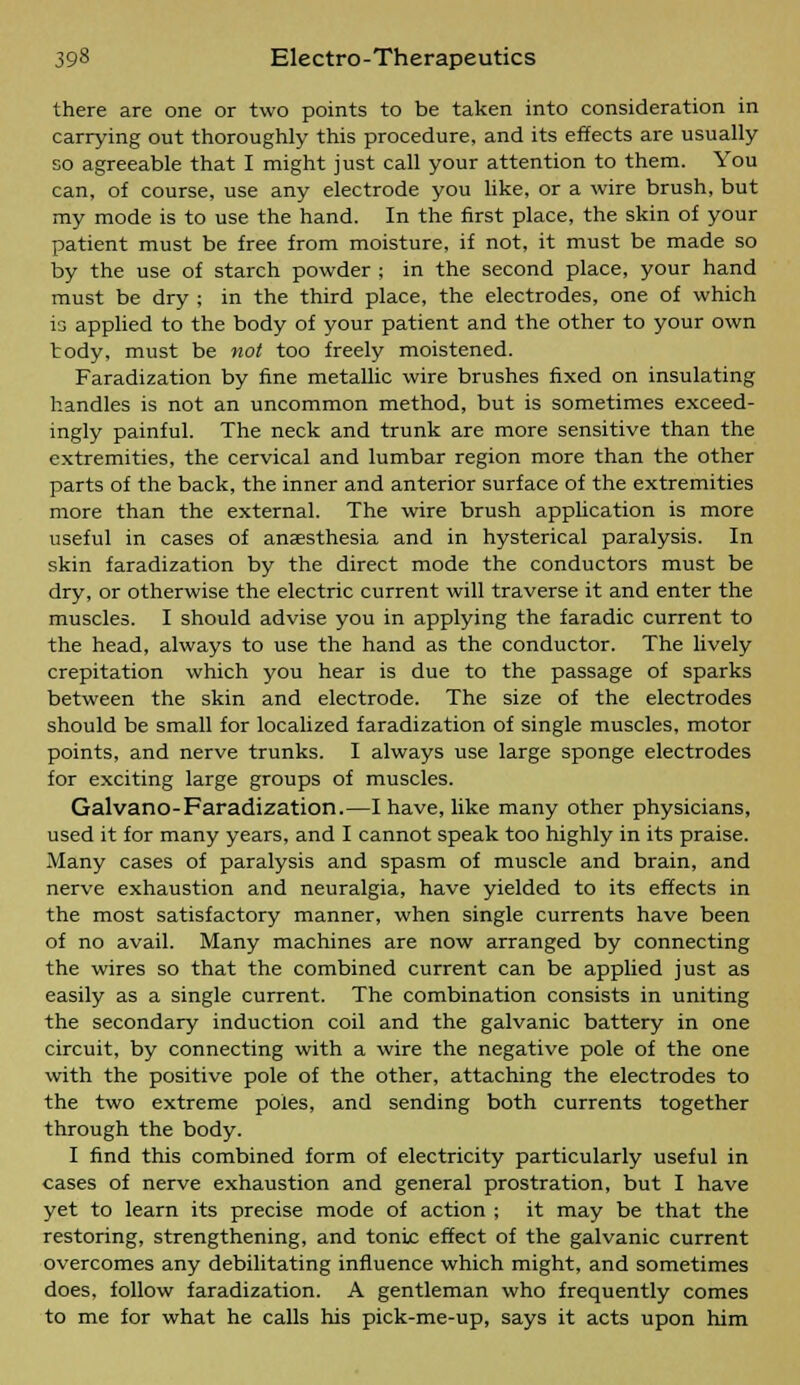 there are one or two points to be taken into consideration in carrying out thoroughly this procedure, and its effects are usually so agreeable that I might just call your attention to them. You can, of course, use any electrode you like, or a wire brush, but my mode is to use the hand. In the first place, the skin of your patient must be free from moisture, if not, it must be made so by the use of starch powder ; in the second place, your hand must be dry ; in the third place, the electrodes, one of which is applied to the body of your patient and the other to your own tody, must be not too freely moistened. Faradization by fine metallic wire brushes fixed on insulating handles is not an uncommon method, but is sometimes exceed- ingly painful. The neck and trunk are more sensitive than the extremities, the cervical and lumbar region more than the other parts of the back, the inner and anterior surface of the extremities more than the external. The wire brush application is more useful in cases of anaesthesia and in hysterical paralysis. In skin faradization by the direct mode the conductors must be dry, or otherwise the electric current will traverse it and enter the muscles. I should advise you in applying the faradic current to the head, always to use the hand as the conductor. The lively crepitation which you hear is due to the passage of sparks between the skin and electrode. The size of the electrodes should be small for localized faradization of single muscles, motor points, and nerve trunks. I always use large sponge electrodes for exciting large groups of muscles. Galvano-Faradization.—I have, like many other physicians, used it for many years, and I cannot speak too highly in its praise. Many cases of paralysis and spasm of muscle and brain, and nerve exhaustion and neuralgia, have yielded to its effects in the most satisfactory manner, when single currents have been of no avail. Many machines are now arranged by connecting the wires so that the combined current can be applied just as easily as a single current. The combination consists in uniting the secondary induction coil and the galvanic battery in one circuit, by connecting with a wire the negative pole of the one with the positive pole of the other, attaching the electrodes to the two extreme poles, and sending both currents together through the body. I find this combined form of electricity particularly useful in cases of nerve exhaustion and general prostration, but I have yet to learn its precise mode of action ; it may be that the restoring, strengthening, and tonic effect of the galvanic current overcomes any debilitating influence which might, and sometimes does, follow faradization. A gentleman who frequently comes to me for what he calls his pick-me-up, says it acts upon him