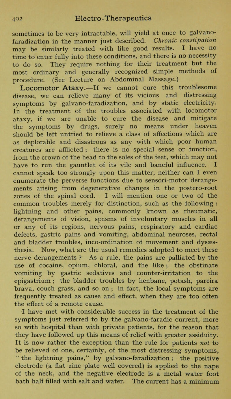 sometimes to be very intractable, will yield at once to galvano- faradization in the manner just described. Chronic constipation may be similarly treated with like good results. I have no time to enter fully into these conditions, and there is no necessity to do so. They require nothing for their treatment but the most ordinary and generally recognized simple methods of procedure. (See Lecture on Abdominal Massage.) Locomotor Ataxy.—If we cannot cure this troublesome disease, we can relieve many of its vicious and distressing symptoms by galvano-faradization, and by static electricity. In the treatment of the troubles associated with locomotor ataxy, if we are unable to cure the disease and mitigate the symptoms by drugs, surely no means under heaven should be left untried to relieve a class of affections which are as deplorable and disastrous as any with which poor human creatures are afflicted ; there is no special sense or function, from the crown of the head to the soles of the feet, which may not have to run the gauntlet of its vile and baneful influence. I cannot speak too strongly upon this matter, neither can I even enumerate the perverse functions due to sensori-motor derange- ments arising from degenerative changes in the postero-root zones of the spinal cord. I will mention one or two of the common troubles merely for distinction, such as the following : lightning and other pains, commonly known as rheumatic, derangements of vision, spasms of involuntary muscles in all or any of its regions, nervous pains, respiratory and cardiac defects, gastric pains and vomiting, abdominal neuroses, rectal and bladder troubles, inco-ordination of movement and dyses- thesia. Now, what are the usual remedies adopted to meet these nerve derangements ? As a rule, the pains are palliated by the use of cocaine, opium, chloral, and the like ; the obstinate vomiting by gastric sedatives and counter-irritation to the epigastrium ; the bladder troubles by henbane, potash, pareira brava, couch grass, and so on ; in fact, the local symptoms are frequently treated as cause and effect, when they are too often the effect of a remote cause. I have met with considerable success in the treatment of the symptoms just referred to by the galvano-faradic current, more so with hospital than with private patients, for the reason that they have followed up this means of relief with greater assiduity. It is now rather the exception than the rule for patients not to be relieved of one, certainly, of the most distressing symptoms,  the lightning pains,'' by galvano-faradization ; the positive electrode (a flat zinc plate well covered) is applied to the nape of the neck, and the negative electrode is a metal water foot bath half filled with salt and water. The current has a minimum