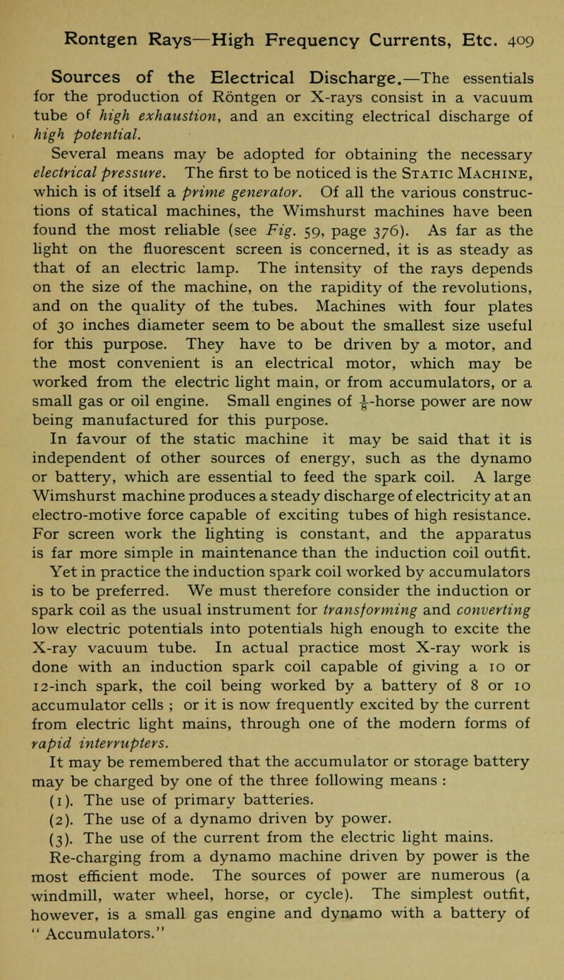 Sources of the Electrical Discharge.—The essentials for the production of Rontgen or X-rays consist in a vacuum tube of high exhaustion, and an exciting electrical discharge of high potential. Several means may be adopted for obtaining the necessary electrical pressure. The first to be noticed is the Static Machine, which is of itself a prime generator. Of all the various construc- tions of statical machines, the Wimshurst machines have been found the most reliable (see Fig. 59, page 376). As far as the light on the fluorescent screen is concerned, it is as steady as that of an electric lamp. The intensity of the rays depends on the size of the machine, on the rapidity of the revolutions, and on the quality of the tubes. Machines with four plates of 30 inches diameter seem to be about the smallest size useful for this purpose. They have to be driven by a motor, and the most convenient is an electrical motor, which may be worked from the electric light main, or from accumulators, or a small gas or oil engine. Small engines of i-horse power are now being manufactured for this purpose. In favour of the static machine it may be said that it is independent of other sources of energy, such as the dynamo or battery, which are essential to feed the spark coil. A large Wimshurst machine produces a steady discharge of electricity at an electro-motive force capable of exciting tubes of high resistance. For screen work the lighting is constant, and the apparatus is far more simple in maintenance than the induction coil outfit. Yet in practice the induction spark coil worked by accumulators is to be preferred. We must therefore consider the induction or spark coil as the usual instrument for transforming and converting low electric potentials into potentials high enough to excite the X-ray vacuum tube. In actual practice most X-ray work is done with an induction spark coil capable of giving a 10 or 12-inch spark, the coil being worked by a battery of 8 or 10 accumulator cells ; or it is now frequently excited by the current from electric light mains, through one of the modern forms of rapid interrupters. It may be remembered that the accumulator or storage battery may be charged by one of the three following means : (1). The use of primary batteries. (2). The use of a dynamo driven by power. (3). The use of the current from the electric light mains. Re-charging from a dynamo machine driven by power is the most efficient mode. The sources of power are numerous (a windmill, water wheel, horse, or cycle). The simplest outfit, however, is a small gas engine and dynamo with a battery of  Accumulators.