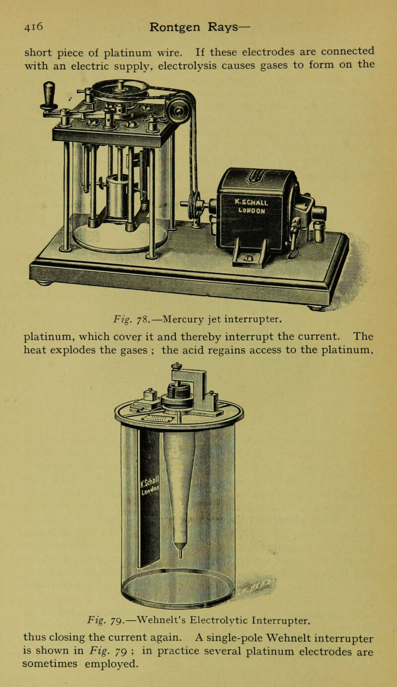 short piece of platinum wire. If these electrodes are connected with an electric supply, electrolysis causes gases to form on the Fig. 78.—Mercury jet interrupter, platinum, which cover it and thereby interrupt the current. The heat explodes the gases ; the acid regains access to the platinum, Fig. 79-—Wehnelt's Electrolytic Interrupter, thus closing the current again. A single-pole Wehnelt interrupter is shown in Fig. 79 ; in practice several platinum electrodes are sometimes employed.