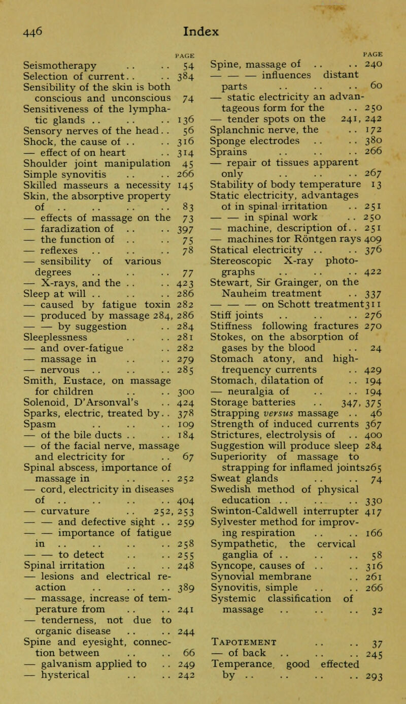 PAGE Seismotherapy . . . . 54 Selection of current.. .. 384 Sensibility of the skin is both conscious and unconscious 74 Sensitiveness of the lympha- tic glands . . . . . . 136 Sensory nerves of the head. . 56 Shock, the cause of . . . . 316 — effect of on heart . . 314 Shoulder joint manipulation 45 Simple synovitis . . .. 266 Skilled masseurs a necessity 145 Skin, the absorptive property of 83 — effects of massage on the 73 — faradization of . . 397 — the function of . . . . 75 — reflexes .. . . . . 78 — sensibility of various degrees .. . . ■ ■ 77 — X-rays, and the . . . . 423 Sleep at will . . . . . . 286 — caused by fatigue toxin 282 — produced by massage 284, 286 — — by suggestion . . 284 Sleeplessness .. ..281 — and over-fatigue . . 282 — massage in . . . . 279 — nervous .. .. .. 285 Smith, Eustace, on massage for children . . .. 300 Solenoid, D'Arsonval's . . 424 Sparks, electric, treated by. . 378 Spasm .. . . . . 109 — of the bile ducts . . . . 184 — of the facial nerve, massage and electricity for . . 67 Spinal abscess, importance of massage in .. . . 252 — cord, electricity in diseases of . . .. .. 404 — curvature .. 252, 253 — — and defective sight . . 259 — — importance of fatigue in .. .. .. 258 — — to detect . . . . 255 Spinal irritation . . . . 248 — lesions and electrical re- action . . .. .. 389 — massage, increase of tem- perature from . . .. 241 — tenderness, not due to organic disease . . . . 244 Spine and eyesight, connec- tion between .. 66 galvanism applied to . . 249 Spine, massage of . . 240 — — — influences distant parts .. .. . . 60 — static electricity an advan- tageous form for the . . 250 — tender spots on the 241, 242 Splanchnic nerve, the .. 172 Sponge electrodes . . . . 380 Sprains . . . . . • 266 — repair of tissues apparent only . . . . . . 267 Stability of body temperature 13 Static electricity, advantages of in spinal irritation .. 251 — — in spinal work . . 250 — machine, description of.. 251 — machines for Rontgen rays 409 Statical electricity .. . . 376 Stereoscopic X-ray photo- graphs . . .. •. 422 Stewart, Sir Grainger, on the Nauheim treatment . . 337 on Schott treatment3ii Stiff joints .. . . . . 276 Stiffness following fractures 270 Stokes, on the absorption of gases by the blood . . 24 Stomach atony, and high- frequency currents . . 429 Stomach, dilatation of . . 194 — neuralgia of . . . . 194 Storage batteries . . 347, 375 Strapping versus massage . . 46 Strength of induced currents 367 Strictures, electrolysis of . . 400 Suggestion will produce sleep 284 Superiority of massage to strapping for inflamed joints265 Sweat glands . . . . 74 Swedish method of physical education . . . . . . 330 Swinton-Caldwell interrupter 417 Sylvester method for improv- ing respiration . . . . 166 Sympathetic, the cervical ganglia of . . . . 58 Syncope, causes of . . 316 Synovial membrane . . 261 Synovitis, simple . . . . 266 Systemic classification of massage .. .. . . 32 — hysterical 242 Tapotement — of back Temperance by .. good effected 37 245 293