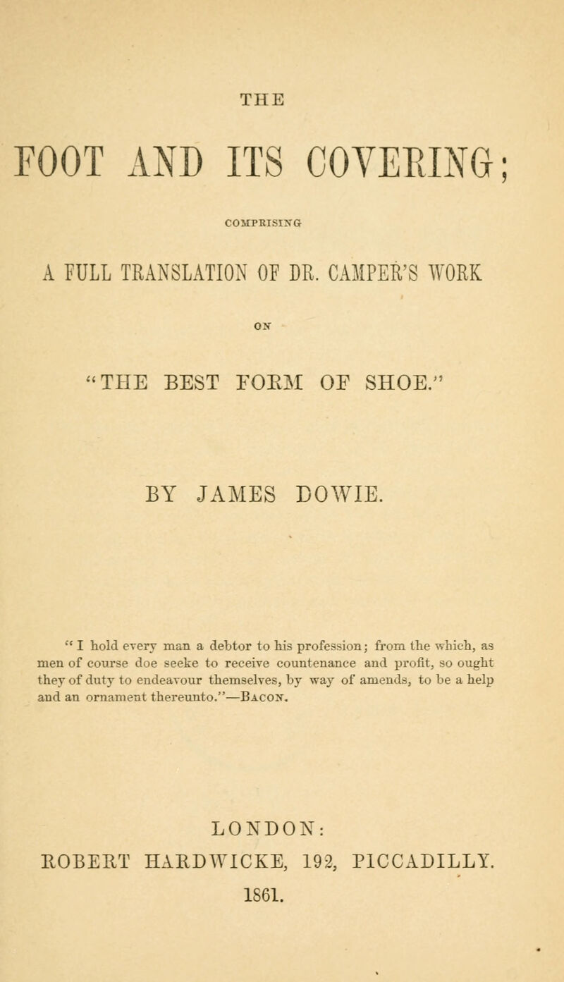 THE FOOT AND ITS COVERING; COMPRISING A FULL TRANSLATION OF DR. CAMPER'S WORK THE BEST FOKM OF SHOE. BY JAMES DOWIE.  I hold every man a debtor to his profession; from the which, as men of course doe seeke to receive countenance and profit, so ought they of duty to endeavour themselves, by way of amends, to be a help and an ornament thereunto.—Bacon. LONDON: ROBERT HARDWICKE, 192, PICCADILLY. 1861.