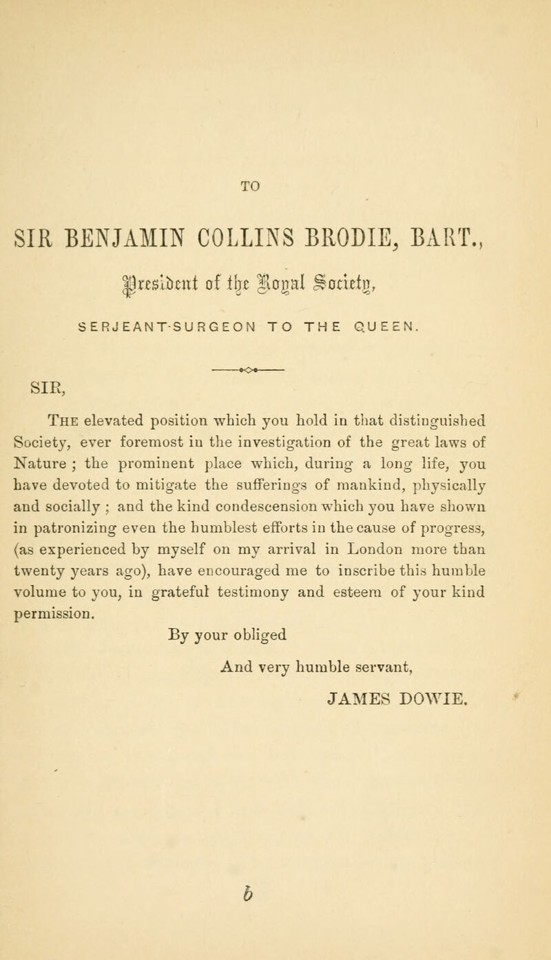 TO SIR BENJAMIN COLLINS BRODIE, BART, jjresibcttt of % Jlogal %amtg, SERJEANT-SURGEON TO THE QUEEN. SIR, The elevated position which you hold in that distinguished Society, ever foremost in the investigation of the great laws of Nature ; the prominent place which, during a long life, you have devoted to mitigate the sufferings of mankind, physically and socially ; and the kind condescension which you have shown in patronizing even the humblest efforts in the cause of progress, (as experienced by myself on my arrival in London more than twenty years ago), have encouraged me to inscribe this humble volume to you, in grateful testimony and esteem of your kind permission. By your obliged And very humble servant, JAMES DOWIE.