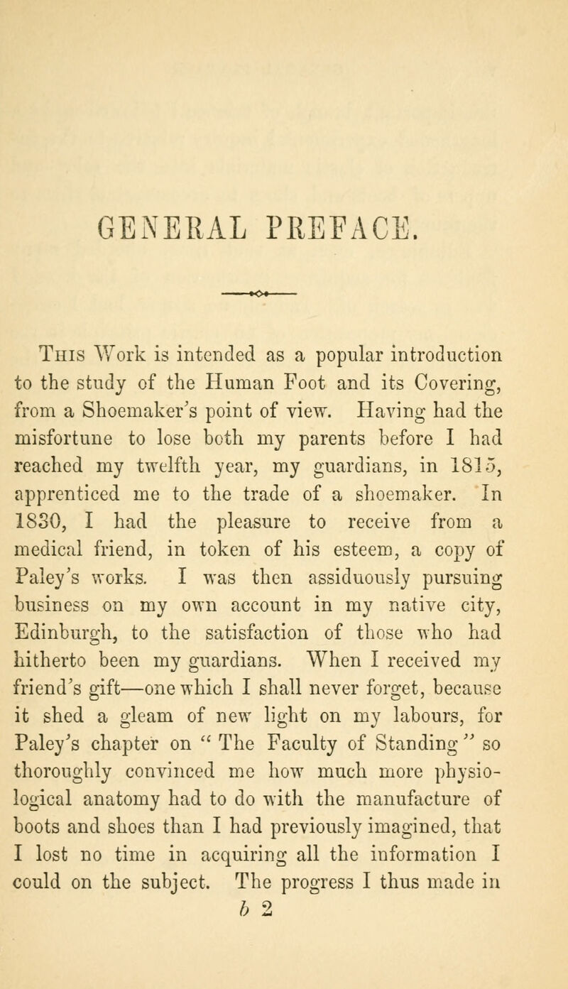 GENERAL PREFACE. This Work is intended as a popular introduction to the study of the Human Foot and its Covering, from a Shoemaker's point of view. Having had the misfortune to lose both my parents before I had reached my twelfth year, my guardians, in 1815, apprenticed me to the trade of a shoemaker. In 1830, I had the pleasure to receive from a medical friend, in token of his esteem, a copy of Paley's works. I was then assiduously pursuing business on my own account in my native city, Edinburgh, to the satisfaction of those who had hitherto been my guardians. When I received my friend's gift—one which I shall never forget, because it shed a gleam of new light on my labours, for Paley's chapter on  The Faculty of Standing  so thoroughly convinced me how much more physio- logical anatomy had to do with the manufacture of boots and shoes than I had previously imagined, that I lost no time in acquiring all the information I could on the subject. The progress I thus made in b 2