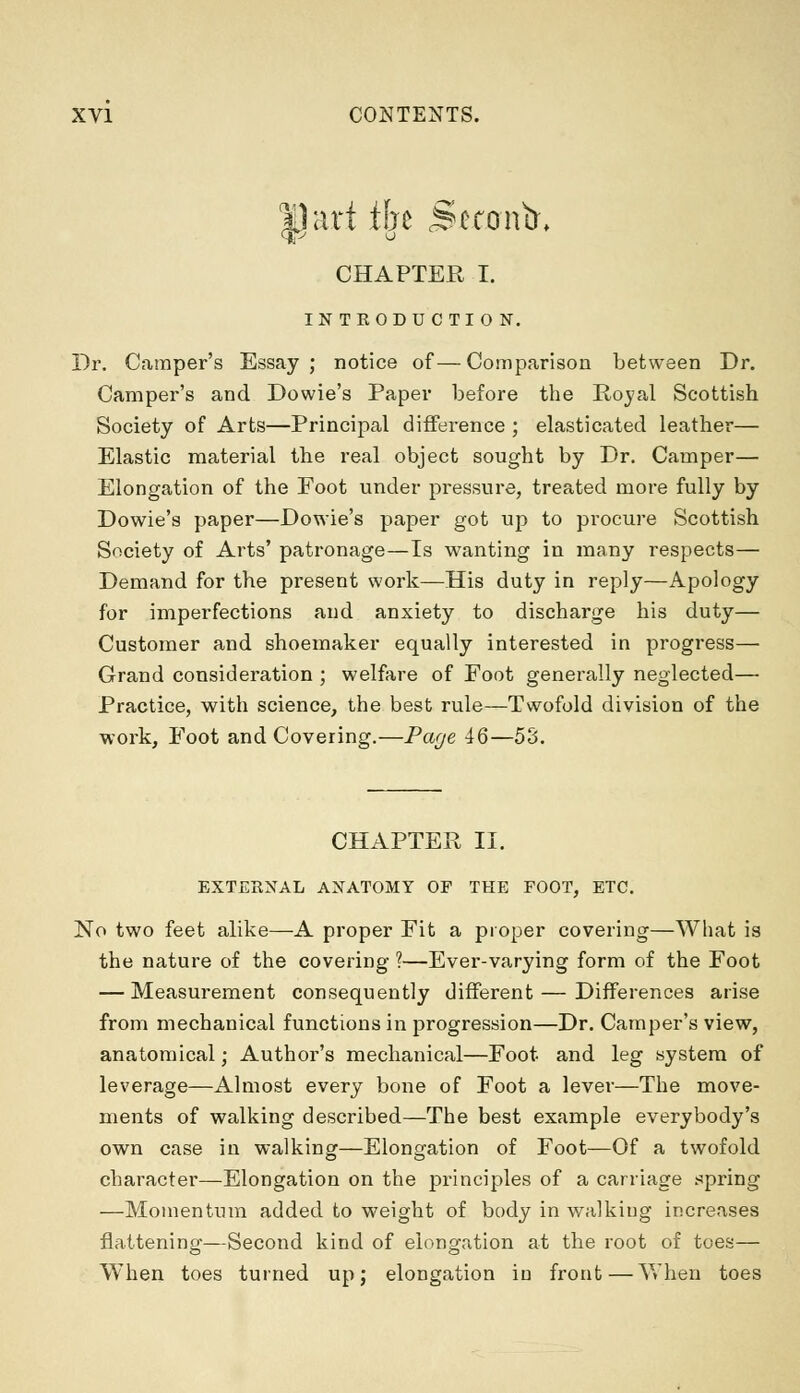 ^J art % <SetontX CHAPTER I. INTRODUCTION. Dr. Camper's Essay; notice of—Comparison between Dr. Camper's and Dowie's Paper before the Royal Scottish Society of Arts—Principal difference ; elasticated leather— Elastic material the real object sought by Dr. Camper— Elongation of the Foot under pressure, treated more fully by Dowie's paper—Dowie's paper got up to procure Scottish Society of Arts' patronage—Is wanting in many respects— Demand for the present work—His duty in reply—Apology for imperfections and anxiety to discharge his duty— Customer and shoemaker equally interested in progress— Grand consideration ; welfare of Foot generally neglected— Practice, with science, the best rule—Twofold division of the work, Foot and Covering.—Page 46—53. CHAPTER II. EXTERNAL ANATOMY OF THE FOOT, ETC. No two feet alike—A proper Fit a proper covering—What is the nature of the covering 1—Ever-varying form of the Foot — Measurement consequently different — Differences arise from mechanical functions in progression—Dr. Camper's view, anatomical; Author's mechanical—Foot and leg system of leverage—Almost every bone of Foot a lever—The move- ments of walking described—The best example everybody's own case in walking—Elongation of Foot—Of a twofold character—Elongation on the principles of a carriage spring —Momentum added to weight of body in walking increases flattening—Second kind of elongation at the root of toes— When toes turned up; elongation in front—When toes