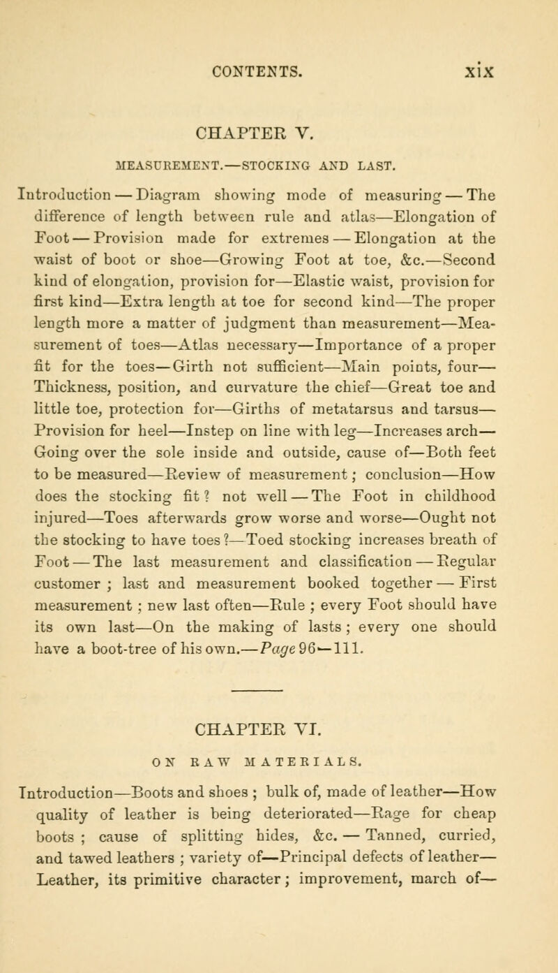 CHAPTER V. MEASUREMENT.—STOCKING AND LAST. Introduction — Diagram showing mode of measuring — The difference of length between rule and atlas—Elongation of Foot — Provision made for extremes — Elongation at the waist of boot or shoe—Growing Foot at toe, &c.—Second kind of elongation, provision for—Elastic waist, provision for first kind—Extra length at toe for second kind—The proper length more a matter of judgment than measurement—Mea- surement of toes—Atlas necessary—Importance of a proper fit for the toes—Girth not sufficient—Main points, four— Thickness, position, and curvature the chief—Great toe and little toe, protection for—Girths of metatarsus and tarsus— Provision for heel—Instep on line with leg—Increases arch— Going over the sole inside and outside, cause of—Both feet to be measured—Review of measurement; conclusion—How does the stocking fit? not well — The Foot in childhood injured—Toes afterwards grow worse and worse—Ought not the stocking to have toes?—Toed stocking increases breath of Foot — The last measurement and classification—Regular customer; last and measurement booked together — First measurement; new last often—Rule ; every Foot should have its own last—On the making of lasts; every one should have a boot-tree of his own.—Page 96—111. CHAPTER VI. ON RAW MATERIALS. Introduction—Boots and shoes ; bulk of, made of leather—How quality of leather is being deteriorated—Rage for cheap boots ; cause of splitting hides, &c. — Tanned, curried, and tawed leathers ; variety of—Principal defects of leather— Leather, its primitive character; improvement, march of—